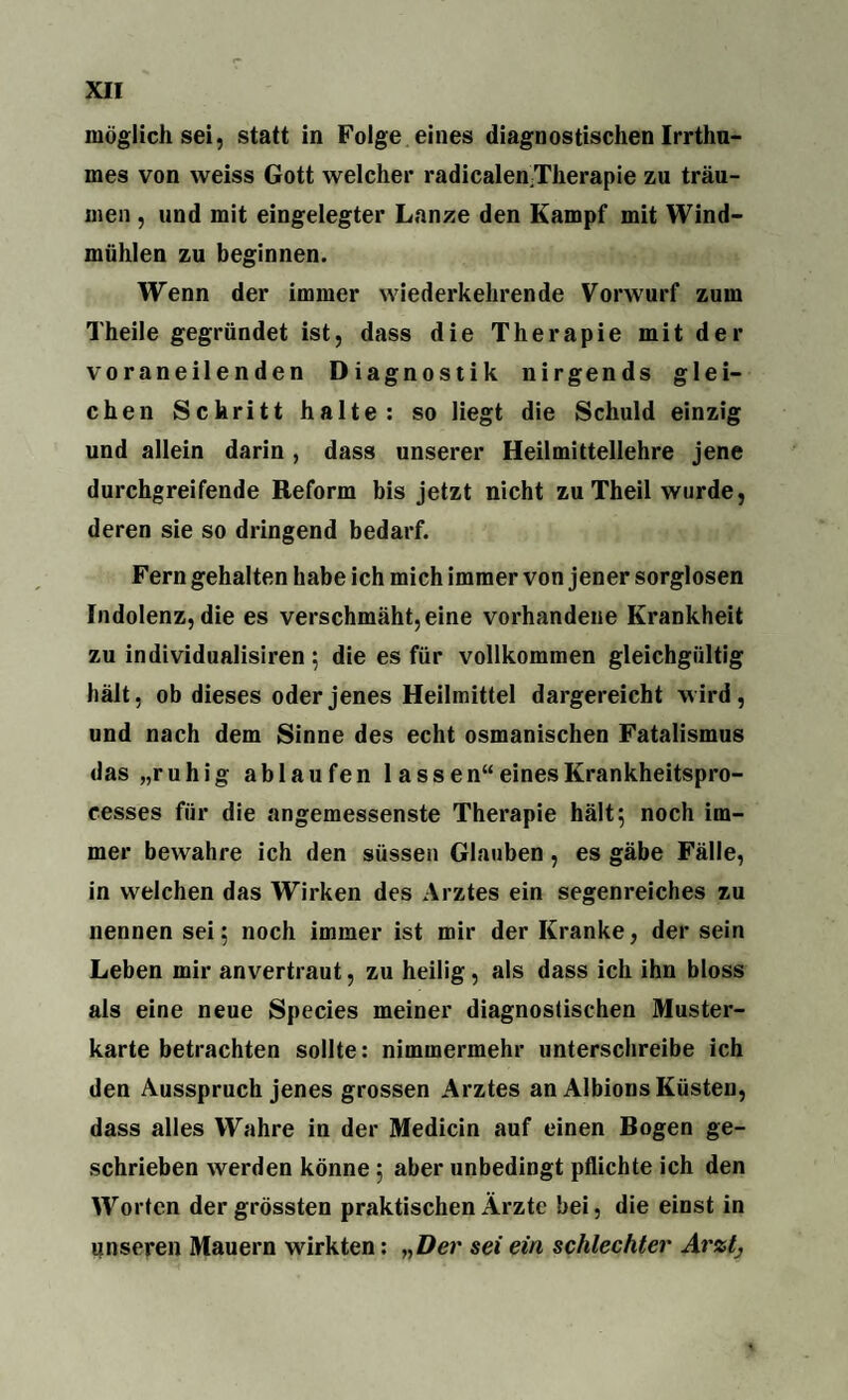 möglich sei, statt in Folge eines diagnostischen Irrthu¬ ines von weiss Gott welcher radicalenTlierapie zu träu¬ men , und mit eingelegter Lanze den Kampf mit Wind¬ mühlen zu beginnen. Wenn der immer wiederkehrende Vorwurf zum Theile gegründet ist, dass die Therapie mit der voraneilenden Diagnostik nirgends glei¬ chen Schritt halte: so liegt die Schuld einzig und allein darin , dass unserer Heilmittellehre jene durchgreifende Reform bis jetzt nicht zu Theil wurde, deren sie so dringend bedarf. Fern gehalten habe ich mich immer von jener sorglosen Indolenz, die es verschmäht, eine vorhandene Krankheit zu individualisii’en; die es für vollkommen gleichgültig hält, ob dieses oder jenes Heilmittel dargereicht wird, und nach dem Sinne des echt osmanischen Fatalismus das „ruhig ab laufen lassen“einesKrankheitspro- cesses für die angemessenste Therapie hält; noch im¬ mer bewahre ich den süssen Glauben , es gäbe Fälle, in welchen das Wirken des Arztes ein segenreiches zu nennen sei; noch immer ist mir der Kranke, der sein Leben mir anvertraut, zu heilig, als dass ich ihn bloss als eine neue Species meiner diagnostischen Muster¬ karte betrachten sollte: nimmermehr unterschreibe ich den Ausspruch jenes grossen Arztes an Albions Küsten, dass alles Wahre in der Medicin auf einen Bogen ge¬ schrieben werden könne; aber unbedingt pflichte ich den Worten der grössten praktischen Ärzte bei, die einst in unseren Mauern wirkten: „Der sei ein schlechter Arzt,