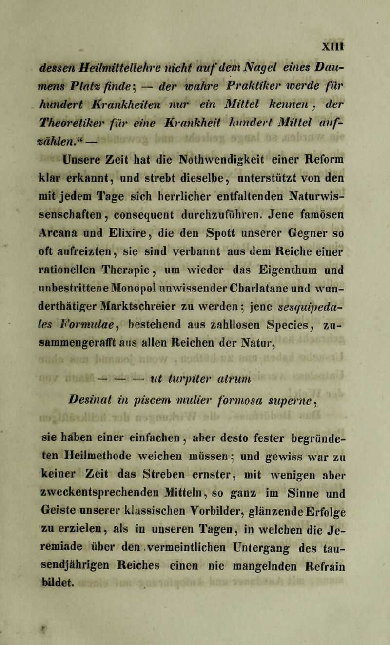 dessen Heilmittellehre nicht auf dem Nagel eines Dau¬ mens Platz finde; — der wahre Praktiker tverde für hundert Krankheiten nur ein Mittel kennen . der Theoretiker für eine Krankheit hundert Mittel auf¬ zählen. “ — Unsere Zeit hat die Notwendigkeit einer Reform klar erkannt, und strebt dieselbe, unterstützt von den mit jedem Tage sich herrlicher entfaltenden Naturwis¬ senschaften, consequent durchzuführen. Jene famosen Arcana und Elixire, die den Spott unserer Gegner so oft aufreizten, sie sind verbannt aus dem Reiche einer rationellen Therapie, um wieder das Eigenthum und unbestrittene Monopol unwissender Charlatane und wun¬ dertätiger Marktschreier zu werden; jene sesquipeda- les Formulae, bestehend aus zahllosen Species, zu¬ sammengerafft aus allen Reichen der Natur, —-ut turpiter alrum Desinat in piscem mutier formosa superne, sie haben einer einfachen, aber desto fester begründe¬ ten Heilmethode weichen müssen; und gewiss war zu keiner Zeit das Streben ernster, mit wenigen aber zweckentsprechenden Mitteln, so ganz im Sinne und Geiste unserer klassischen Vorbilder, glänzende Erfolge zu erzielen, als in unseren Tagen, in welchen die Je- remiade über den vermeintlichen Untergang des tau¬ sendjährigen Reiches einen nie mangelnden Refrain bildet.