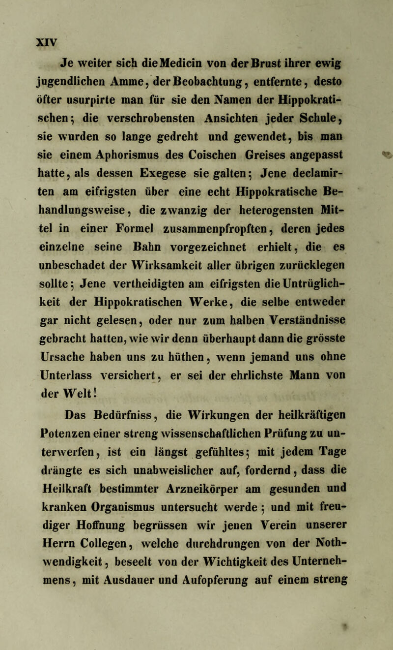 Je weiter sich dieMedicin von der Brust ihrer ewig jugendlichen Amme, der Beobachtung, entfernte, desto öfter usurpirte man für sie den Namen der Hippokrati¬ schen; die verschrobensten Ansichten jeder Schule, sie wurden so lange gedreht und gewendet, bis man sie einem Aphorismus des Coischen Greises angepasst hatte, als dessen Exegese siegalten; Jene declamir- ten am eifrigsten über eine echt Hippokratische Be¬ handlungsweise, die zwanzig der heterogensten Mit¬ tel in einer Formel zusammenpfropften, deren jedes einzelne seine Bahn vorgezeichnet erhielt, die es unbeschadet der Wirksamkeit aller übrigen zurücklegen sollte; Jene verteidigten am eifrigsten die Untrüglich- keit der Hippokratischen Werke, die selbe entweder gar nicht gelesen, oder nur zum halben Verständnisse gebracht hatten, wie wir denn überhaupt dann die grösste Ursache haben uns zu hüthen, wenn jemand uns ohne Unterlass versichert, er sei der ehrlichste Mann von der Welt! Das Bedürfniss, die Wirkungen der heilkräftigen Potenzen einer streng wissenschaftlichen Prüfung zu un¬ terwerfen, ist ein längst gefühltes; mit jedem Tage drängte es sich unabweislicher auf, fordernd, dass die Heilkraft bestimmter Arzneikörper am gesunden und kranken Organismus untersucht werde ; und mit freu¬ diger Hoffnung begrüssen wir jenen Verein unserer Herrn Collegen, welche durchdrungen von der Noth- wendigkeit, beseelt von der Wichtigkeit des Unterneh¬ mens , mit Ausdauer und Aufopferung auf einem streng