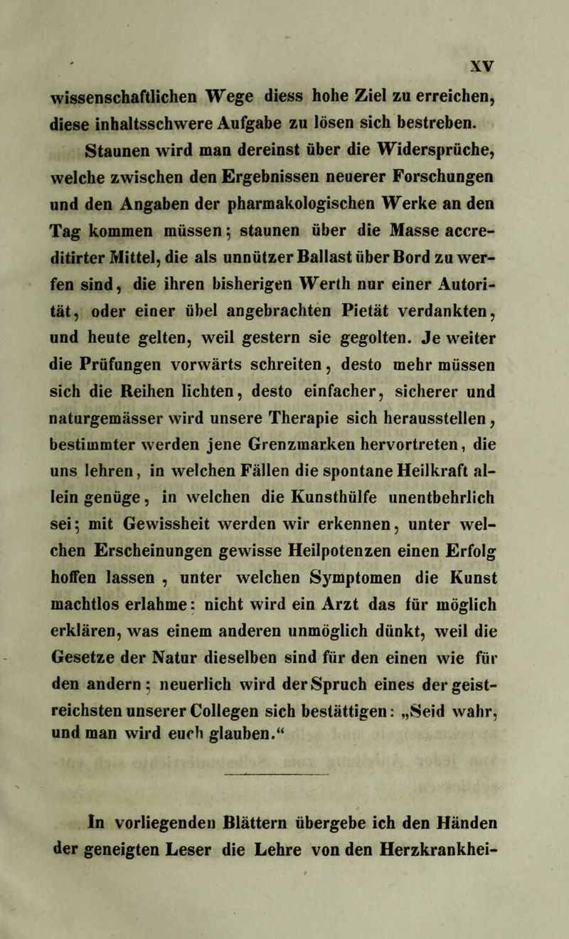 wissenschaftlichen Wege diess hohe Ziel zu erreichen, diese inhaltsschwere Aufgabe zu lösen sich bestreben. Staunen wird man dereinst über die Widersprüche, welche zwischen den Ergebnissen neuerer Forschungen und den Angaben der pharmakologischen Werke an den Tag kommen müssen; staunen über die Masse accre- ditirter Mittel, die als unnützer Ballast über Bord zu wer¬ fen sind, die ihren bisherigen Werth nur einer Autori¬ tät, oder einer übel angebrachten Pietät verdankten, und heute gelten, weil gestern sie gegolten. Je weiter die Prüfungen vorwärts schreiten, desto mehr müssen sich die Reihen lichten, desto einfacher, sicherer und naturgemässer wird unsere Therapie sich herausstellen, bestimmter werden jene Grenzmarken hervortreten, die uns lehren, in welchen Fällen die spontane Heilkraft al¬ lein genüge, in welchen die Kunsthülfe unentbehrlich sei; mit Gewissheit werden wir erkennen, unter wel¬ chen Erscheinungen gewisse Heilpotenzen einen Erfolg hoffen lassen , unter welchen Symptomen die Kunst machtlos erlahme: nicht wird ein Arzt das für möglich erklären, was einem anderen unmöglich dünkt, weil die Gesetze der Natur dieselben sind für den einen wie für den andern; neuerlich wird der Spruch eines der geist¬ reichsten unserer Collegen sich bestättigen: „Seid wahr, und man wird euch glauben.“ In vorliegenden Blättern übergebe ich den Händen der geneigten Leser die Lehre von den Herzkrankhei-