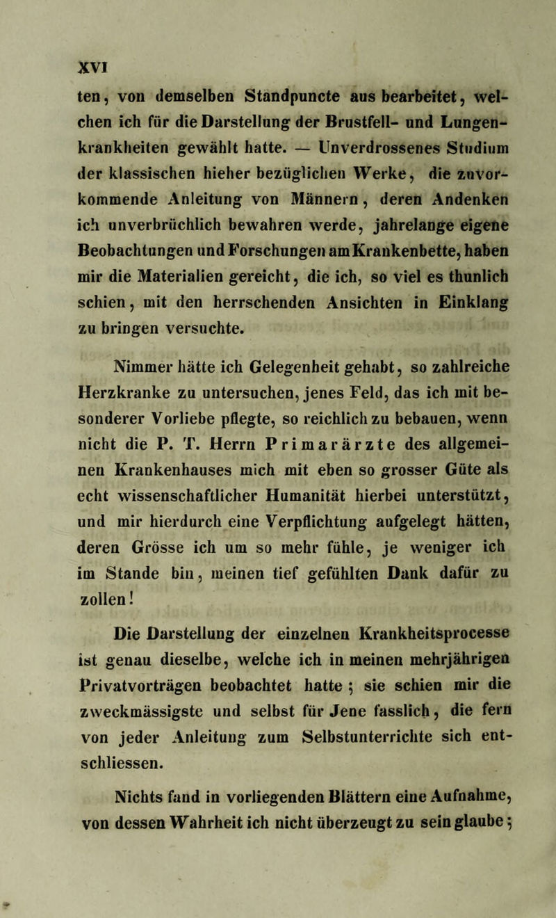 ten, von demselben Standpuncte aus bearbeitet, wel¬ chen ich für die Darstellung der Brustfell- und Lungen¬ krankheiten gewählt hatte. — Unverdrossenes Studium der klassischen hieher bezüglichen Werke, die zuvor¬ kommende Anleitung von Männern, deren Andenken ich unverbrüchlich bewahren werde, jahrelange eigene Beobachtungen und Forschungen am Krankenbette, haben mir die Materialien gereicht, die ich, so viel es thunlich schien, mit den herrschenden Ansichten in Einklang zu bringen versuchte. Nimmer hätte ich Gelegenheit gehabt, so zahlreiche Herzkranke zu untersuchen, jenes Feld, das ich mit be¬ sonderer Vorliebe pflegte, so reichlich zu bebauen, wenn nicht die P. T. Herrn Primarärzte des allgemei¬ nen Krankenhauses mich mit eben so grosser Güte als echt wissenschaftlicher Humanität hierbei unterstützt, und mir hierdurch eine Verpflichtung aufgelegt hätten, deren Grösse ich um so mehr fühle, je weniger ich im Stande bin, meinen tief gefühlten Dank dafür zu zollen! Die Darstellung der einzelnen Krankheitsprocesse ist genau dieselbe, welche ich in meinen mehrjährigen Privatvorträgen beobachtet hatte ; sie schien mir die zweckmässigste und selbst für Jene fasslich, die fern von jeder Anleitung zum Selbstunterrichte sich ent- schliessen. Nichts fand in vorliegenden Blättern eine Aufnahme, von dessen Wahrheit ich nicht überzeugt zu sein glaube 5