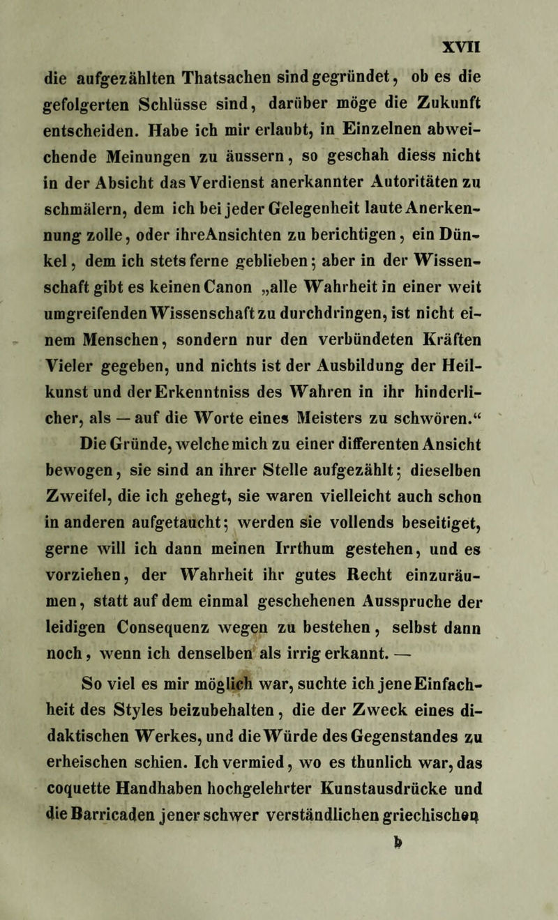 die aufgezählten Thatsachen sind gegründet, ob es die gefolgerten Schlüsse sind, darüber möge die Zukunft entscheiden. Habe ich mir erlaubt, in Einzelnen abwei¬ chende Meinungen zu äussern, so geschah diess nicht in der Absicht das Verdienst anerkannter Autoritäten zu schmälern, dem ich bei jeder Gelegenheit laute Anerken¬ nung zolle, oder ihreAnsichten zu berichtigen, ein Dün¬ kel , dem ich stets ferne geblieben; aber in der Wissen¬ schaft gibt es keinen Canon „alle Wahrheit in einer weit umgreifenden Wissenschaft zu durchdringen, ist nicht ei¬ nem Menschen, sondern nur den verbündeten Kräften Vieler gegeben, und nichts ist der Ausbildung der Heil¬ kunst und derErkenntniss des Wahren in ihr hinderli¬ cher, als — auf die Worte eines Meisters zu schwören.“ Die Gründe, welche mich zu einer differenten Ansicht bewogen, sie sind an ihrer Stelle aufgezählt; dieselben Zweitel, die ich gehegt, sie waren vielleicht auch schon in anderen aufgetaucht; werden sie vollends beseitiget, gerne will ich dann meinen Irrthum gestehen, und es vorziehen, der Wahrheit ihr gutes Recht einzuräu¬ men , statt auf dem einmal geschehenen Ausspruche der leidigen Consequenz wegen zu bestehen, selbst dann noch, wenn ich denselben als irrig erkannt. — So viel es mir möglich war, suchte ich jene Einfach¬ heit des Styles beizubehalten, die der Zweck eines di¬ daktischen Werkes, und die Würde des Gegenstandes zu erheischen schien. Ich vermied, wo es thunlich war, das coquette Handhaben hochgelehrter Kunstausdrücke und die Barricaden jener schwer verständlichen griechischer* b
