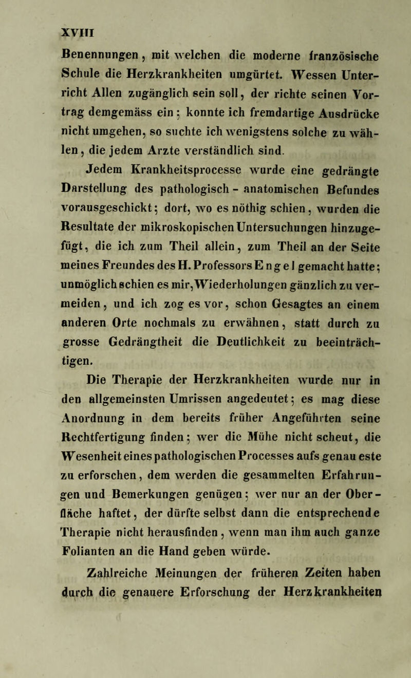 Benennungen, mit welchen die moderne französische Schule die Herzkrankheiten umgürtet. Wessen Unter¬ richt Allen zugänglich sein soll, der richte seinen Vor¬ trag demgemäss ein 5 konnte ich fremdartige Ausdrücke nicht umgehen, so suchte ich wenigstens solche zu wäh¬ len, die jedem Arzte verständlich sind. Jedem Krankheitsprocesse wurde eine gedrängte Darstellung des pathologisch - anatomischen Befundes vorausgeschickt; dort, wo es nöthig schien, wurden die Resultate der mikroskopischen Untersuchungen hinzuge¬ fügt, die ich zum Theil allein, zum Theil an der Seite meines Freundes des H. Professors Engel gemacht hatte; unmöglich schien es mir, Wiederholungen gänzlich zu ver¬ meiden , und ich zog es vor, schon Gesagtes an einem anderen Orte nochmals zu erwähnen, statt durch zu grosse Gedrängtheit die Deutlichkeit zu beeinträch¬ tigen. Die Therapie der Herzkrankheiten wurde nur in den allgemeinsten Umrissen angedeutet; es mag diese Anordnung in dem bereits früher Angeführten seine Rechtfertigung finden; wer die Mühe nicht scheut, die Wesenheit eines pathologischen Processes aufs genau este zu erforschen, dem werden die gesammelten Erfahrun¬ gen und Bemerkungen genügen; wer nur an der Ober¬ fläche haftet, der dürfte selbst dann die entsprechende Therapie nicht herausfinden , wenn man ihm auch ganze Folianten an die Hand geben würde. Zahlreiche Meinungen der früheren Zeiten haben durch die genauere Erforschung der Herzkrankheiten