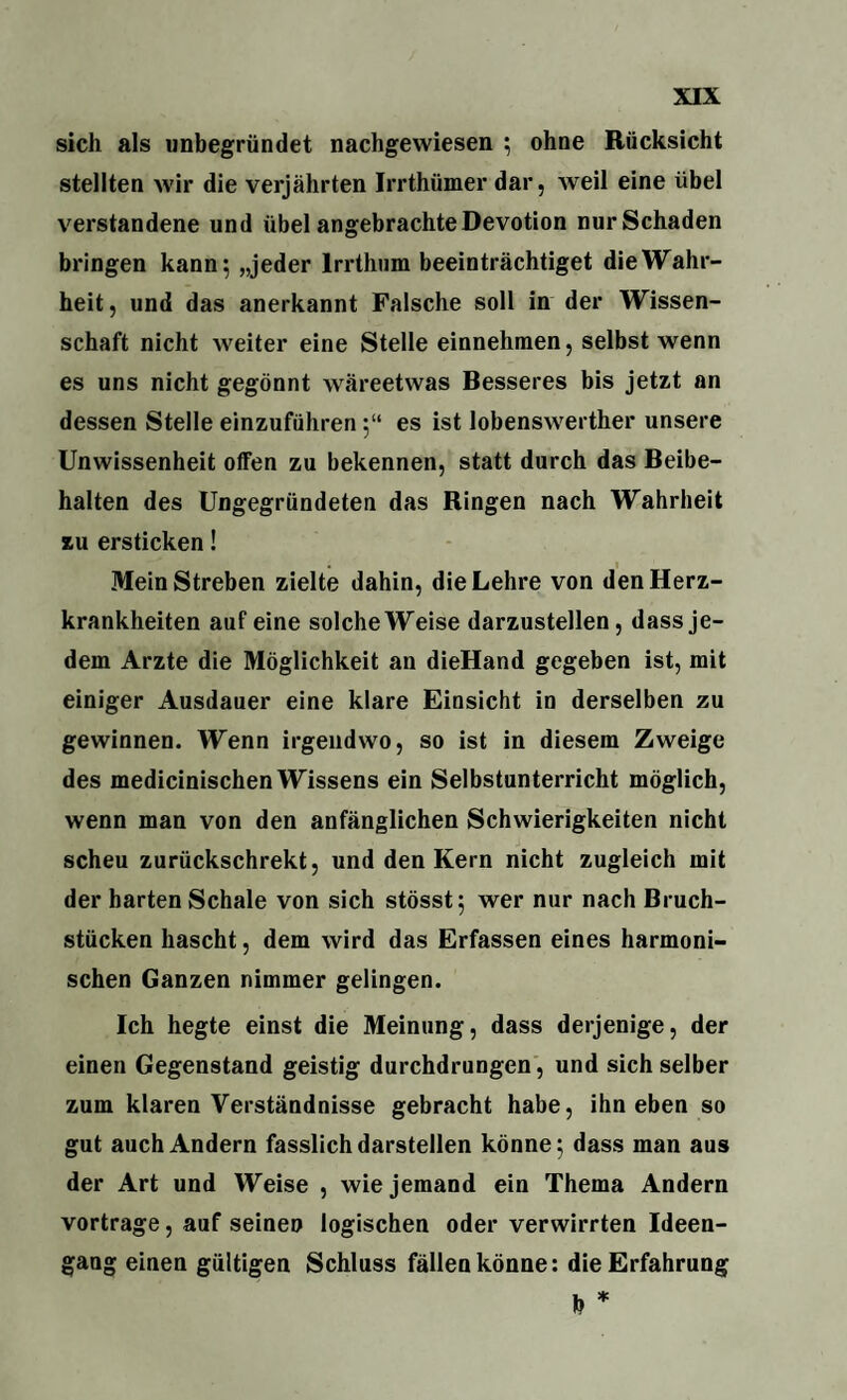 sich als unbegründet nachgewiesen ; ohne Rücksicht stellten wir die verjährten Irrthümer dar, weil eine übel verstandene und übel angebrachte Devotion nur Schaden bringen kann; „jeder Irrthum beeinträchtiget die Wahr¬ heit, und das anerkannt Falsche soll in der Wissen¬ schaft nicht weiter eine Stelle einnehmen, selbst wenn es uns nicht gegönnt wäreetwas Besseres bis jetzt an dessen Stelle einzuführen;“ es ist lobenswerther unsere Unwissenheit offen zu bekennen, statt durch das Beibe¬ halten des Ungegründeten das Ringen nach Wahrheit zu ersticken! Mein Streben zielte dahin, die Lehre von den Herz¬ krankheiten auf eine solche Weise darzustellen, dass je¬ dem Arzte die Möglichkeit an dieHand gegeben ist, mit einiger Ausdauer eine klare Einsicht in derselben zu gewinnen. Wenn irgendwo, so ist in diesem Zweige des medicinischen Wissens ein Selbstunterricht möglich, wenn man von den anfänglichen Schwierigkeiten nicht scheu zurückschrekt, und den Kern nicht zugleich mit der harten Schale von sich stösst; wer nur nach Bruch¬ stücken hascht, dem wird das Erfassen eines harmoni¬ schen Ganzen nimmer gelingen. Ich hegte einst die Meinung, dass derjenige, der einen Gegenstand geistig durchdrungen, und sich selber zum klaren Verständnisse gebracht habe, ihn eben so gut auch Andern fasslich darstellen könne; dass man aus der Art und Weise , wie jemand ein Thema Andern vortrage, auf seinen logischen oder verwirrten Ideen¬ gang einen gültigen Schluss fällen könne: die Erfahrung b *