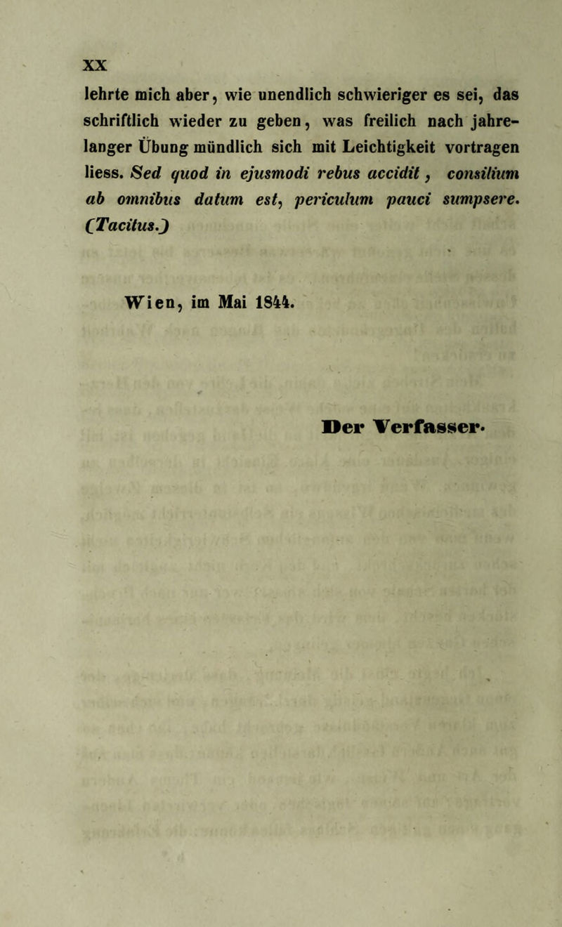 lehrte mich aber, wie unendlich schwieriger es sei, das schriftlich wieder zu geben, was freilich nach jahre¬ langer Übung mündlich sich mit Leichtigkeit vortragen Hess. Sed quod in ejusmodi rebus accidit, comitium ab omnibus datum est, periculum pauci sumpsere. CTacitus.J Wien, im Mai 1844. Der Verfasser.