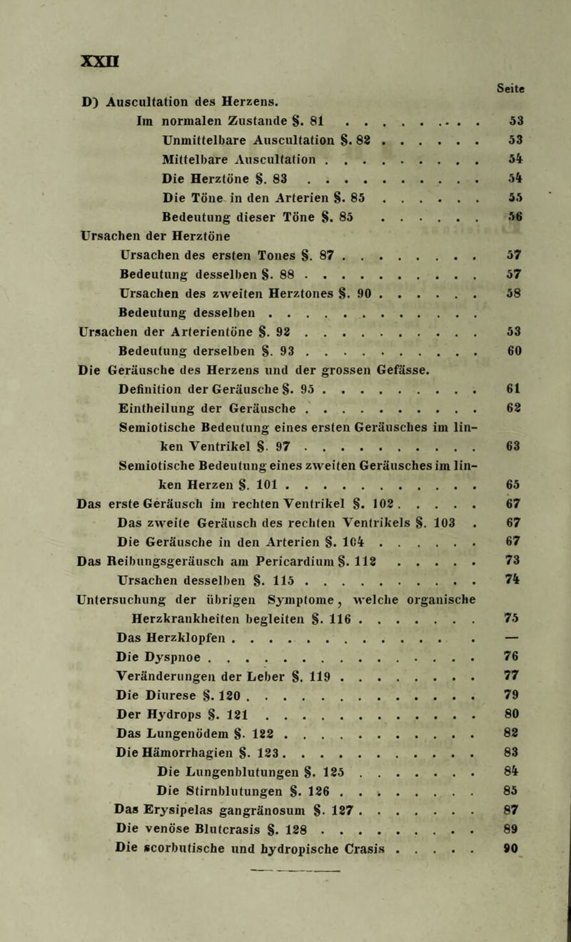 Seite D) Auscultation des Herzens. Im normalen Zustande §.81 53 Unmittelbare Auscultation §.83. 53 Mittelbare Auscultation. 54 Die Herztöne §.83. 54 Die Töne in den Arterien §.85. 55 Bedeutung dieser Töne §.85 56 Ursachen der Herztöne Ursachen des ersten Tones §.87. 57 Bedeutung desselben §. 88 . 57 Ursachen des zweiten Herztones §.90. 58 Bedeutung desselben. Ursachen der Arterientöne §.93. 53 Bedeutung derselben §.93. 60 Die Geräusche des Herzens und der grossen Gefässe. Definition der Geräusche §. 95. 61 Einteilung der Geräusche. 63 Semiotische Bedeutung eines ersten Geräusches im lin¬ ken Ventrikel §.97. 63 Semiotische Bedeutung eines zweiten Geräusches im lin¬ ken Herzen §. 101. 65 Das erste Geräusch im rechten Ventrikel §. 103. 67 Das zweite Geräusch des rechten Ventrikels §. 103 . 67 Die Geräusche in den Arterien §. 1C4. 67 Das Reibungsgeräusch am Pericardium §. 113. 73 Ursachen desselben §.115. 74 Untersuchung der übrigen Symptome, welche organische Herzkrankheiten begleiten §.116. 75 Das Herzklopfen. — Die Dyspnoe. 76 Veränderungen der Leber §. 119. 77 Die Diurese §. 130. 79 Der Hydrops §. 131. 80 Das Lungenödem §. 123. 83 Die Hämorrhagien §. 123. 83 Die Lungenblutungen §.125. 84 Die Stirnblutungen §. 126 .. 85 Das Erysipelas gangränosum §. 137. 87 Die venöse Blutcrasis §. 128. 89 Die scorbutische und hydropische Crasis. 90