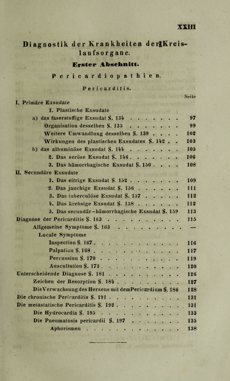 Diagnostik der Krankheiten derlKreis- laufsorgane. Erster Abschnitt. Pericardiopathien. Pericar ditis. Seite I. Primäre Exsudate 1. Plastische Exsudate a) das faserstoffige Exsudat 8. 134. 97 Organisation desselben 8- 135. 99 Weitere Umwandlung desselben 8. 139 .... 102 Wirkungen des plastischen Exsudates 8.142 . . 103 h) das albuminöse Exsudat §. 144.105 2. Das seröse Exsudat 8. 146.106 3. Das hämorrhagische Exsudat 8-150 .... 108 II. Secundäre Exsudate 1. Das eitrige Exsudat 8 152.109 2. Das jauchige Exsudat 8- 156.111 3. Das (uberculöse Exsudat 8. 157.112 4. Das krebsige Exsudat §. 158.112 5. Das secundär-hämorrhagische Exsudat 8* 159 113 Diagnose der Pericarditis §. 163.115 Allgemeine Symptome 8. 163.— Locale Symptome Inspection §. 167..116 Palpation §. 168.•.117 Percussion 8. 170.119 Auscultation 8. 173.120 Unterscheidende Diagnose 8- 181.126 Zeichen der Resorption 8. 184.127 DieVerwachsungdes Herzens mit demPericardium 8.186 128 Die chronische Pericarditis 8. 191. 131 Die metastatische Pericarditis 8. 192.131 Die Hydrocardia 8. 195.133 Die Pneumatosis pericardii 8. 197.135 Aphorismen.138