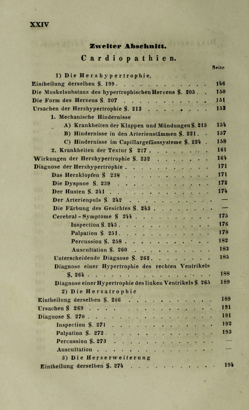 Zweiter Abschnitt. Cardiopathien. Seite 1) Die Herzhypertrophie. Eintheilung derselben 8. 199.146 Die Muskelsubstanz des hypertrophischen Herzens §. 205 . . 150 Die Form des Herzens 8. 207 . 151 Ursachen der Herzhypertrophie §. 213 ........ 153 1. Mechanische Hindernisse A) Krankheiten der Klappen und Mündungen §. 215 154 B} Hindernisse in den Arterienstämmen 8- 221. • 157 C) Hindernisse im Capillargefässsysteme 8. 224 . 158 2. Krankheiten der Textur § 227 . 161 Wirkungen der Herzhypertrophie 8. 232 . 164 Diagnose der Herzhypertrophie.171 Das Herzklopfen § 238 . 171 Die Dyspnoe 8. 239 172 Der Husten 8. 241.174 Der Arterienpuls 8 242.— Die Färbung des Gesichtes §. 243 .— Cerebral - Symptome 8 244 . 175 Inspeclion 8. 245. 176 Palpation 8 251. 178 Percussion 8- 258 .• . . 182 Auscultation 8. 260 183 Unterscheidende Diagnose 8. 262 . 185 Diagnose einer Hypertrophie des rechten Ventrikels 8. 264 .. 188 Diagnose einer Hypertrophie des linken Ventrikels 8 265 189 2) Die Herzatrophie Eintheilung derselben 8. 266 189 Ursachen 8 269 .... 191 Diagnose 8. 270 . 191 Inspeclion 8-271.192 Palpation 8- 272 . 193 Percussion 8- 273 . Auscultation. — 3) Die Herzerweiterung Eintheilung derselben 8. 274 . 194