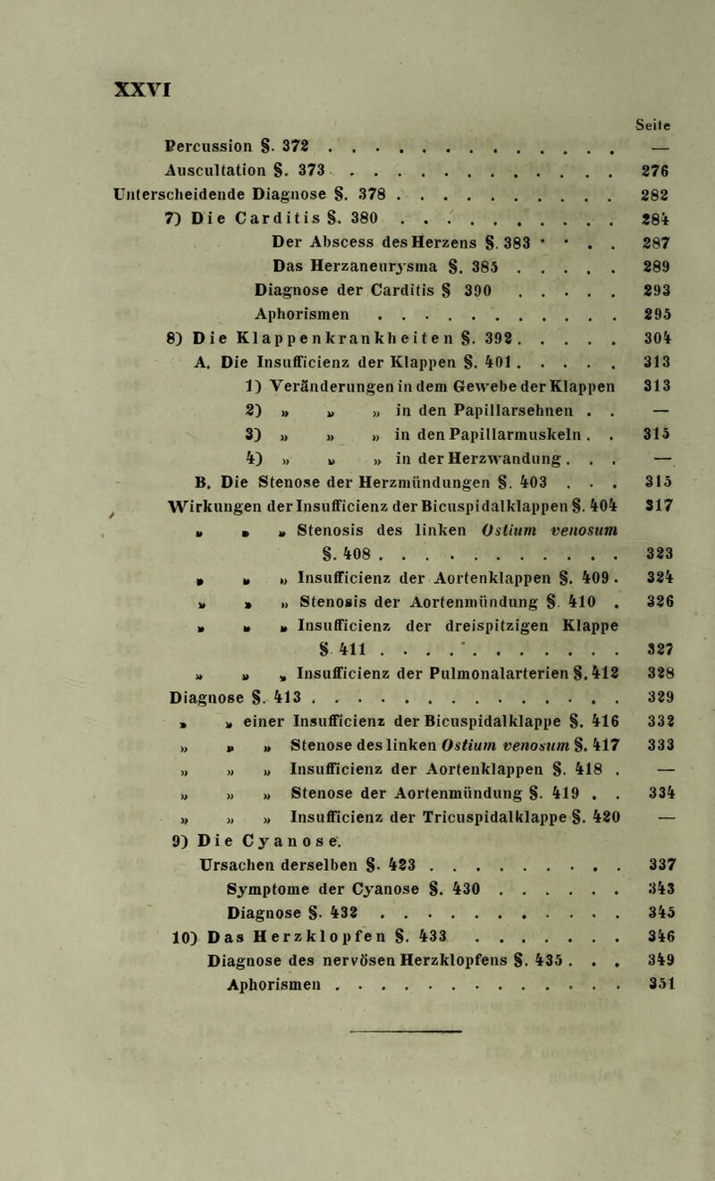 Seile Percussion §. 373 — Auscultation §. 373 276 Unterscheidende Diagnose §. 378 . 282 7) Die Carditis§. 380 284 Der Abscess des Herzens § 383 • • . . 287 Das Herzaneurysma §. 385 289 Diagnose der Carditis § 390 . 293 Aphorismen.295 8) Die Klappenkrankheiten §. 392 . 304 A. Die Insufficienz der Klappen §. 401.313 1) Veränderungen in dem Gewebe der Klappen 313 2) >, „ » in den Papillarsehnen . . — 3) » » » in den Papillarmuskeln. . 315 4) » u » in der Herzwandung. . . — B. Die Stenose der Herzmündungen §. 403 . . . 315 Wirkungen der Insufficienz der Bicuspidalklappen §. 404 317 » » * Stenosis des linken Ostium venosum §. 408 . .. 323 • Insufficienz der Aortenklappen §. 409 . 324 » » » Stenosis der Aortenmündung § 410 . 326 » » » Insufficienz der dreispitzigen Klappe § 411 '.327 » » » Insufficienz der Pulmonalarterien §. 412 328 Diagnose §. 413.329 , * einer Insufficienz der Bicuspidalklappe §. 416 332 ,, » ,, Stenose des linken Ostium venosum §. 417 333 >, » » Insufficienz der Aortenklappen §. 418 . — ,, » » Stenose der Aortenmündung §. 419 . . 334 >, >, >. Insufficienz der Tricuspidalklappe §. 420 — 9) Die Cyanose. Ursachen derselben §. 423 . 337 Symptome der Cyanose §. 430 343 Diagnose §. 432 345 10) Das Herzklopfen §. 433 346 Diagnose des nervösen Herzklopfens §. 435 . . . 349 Aphorismen.351