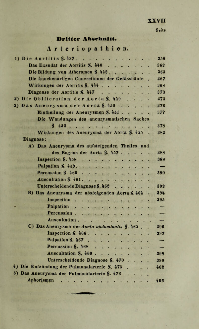 Seite Dritter Abselinitt. Arteriopathien. 1) Die Aortitis S M7.356 Das Exsudat der Aortitis 8. 440 . 368 Die Bildung von Atheromen 8 448. 365 Die knochenartigen Concretionen der Gefässhäute . 367 Wirkungen der Aortitis 8- 444 . 368 Diagnose der Aortitis 8. 447 373 8) D ie O bliteratio n der Aorta S. 449 . . 375 3) Das Aneurysma der Aorta 8. 450 376 Einteilung der Aneury smen §. 451 . 377 Die Wandungen des aneury smatischen Sackes S. 458 . 378 Wirkungen des Aneurysma der Aorta §. 455 . 383 Diagnose: A) Das Aneury sma des aufsteigenden Theiles und des Bogens der Aorta §. 437 . 388 Inspection 8- 458 389 Palpation S. 459. — Percussion 8 460 . 390 Auscultation §. 461. — Unterscheidende DiagnoseS-468 398 B) Das Aneury sma der absteigenden Aorta 8.464 . 394 Inspection.395 > Palpation. — Percussion. — Auscultation.— C) Das Aneury sma der Aorta abdominalis 8-465 . . 396 Inspection 8- 466 . 397 Palpation 8- 467 . — Percussion 8. 468 — Auscultation 8. 469 . 398 Unterscheidende Diagnose 8- 470 .... 399 4) Die Entzündung der Pulmonalarterie 8- 475 .... 408 5) Das Aneurysma der Pulmonalarterie 8- 476 .... — Aphorismen. 406
