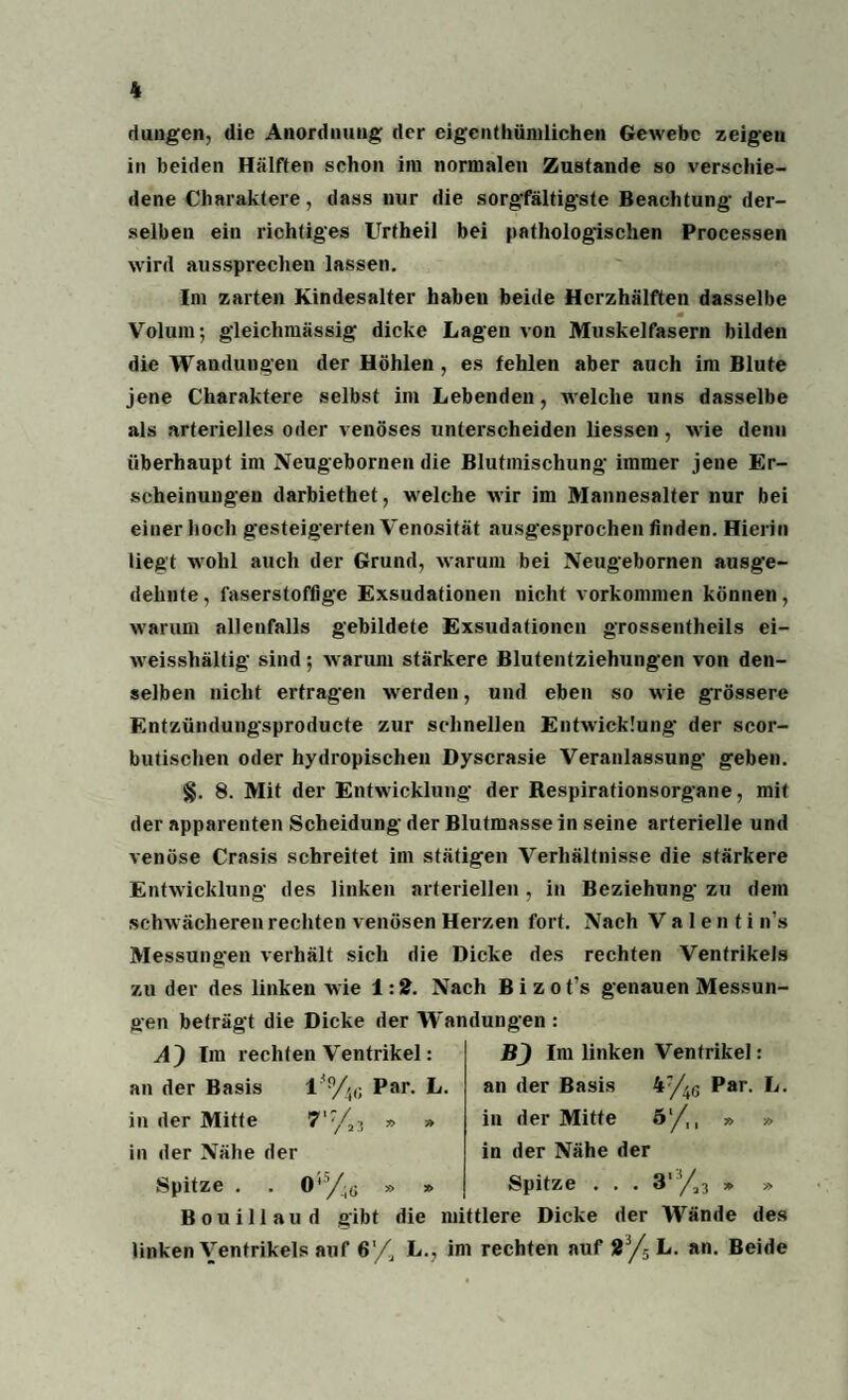 düngen, die Anordnung der eigenthümlichen Gewebe zeigen in beiden Hälften schon im normalen Zustande so verschie¬ dene Charaktere, dass nur die sorgfältigste Beachtung der¬ selben ein richtiges Urfheil bei pathologischen Processen wird aussprechen lassen. Im zarten Kindesalter haben beide Herzhälften dasselbe Volum; gleichmässig dicke Lagen von Muskelfasern bilden die Wandungen der Höhlen , es fehlen aber auch im Blute jene Charaktere selbst im Lebenden, welche uns dasselbe als arterielles oder venöses unterscheiden liessen , wie denn überhaupt im Neugebornen die Blutmischung immer jene Er¬ scheinungen darbiethet, welche wir im Mannesalter nur bei einer hoch gesteigerten Venosität ausgesprochen finden. Hierin liegt wohl auch der Grund, warum bei Neugebornen ausge¬ dehnte , faserstoftige Exsudationen nicht Vorkommen können, warum allenfalls gebildete Exsudationen grossentheils ei- weisshältig sind; warum stärkere Blutentziehungen von den¬ selben nicht ertragen werden, und eben so wie grössere Entzündungsproducte zur schnellen Entwicklung der scor- butischen oder hydropischen Dyscrasie Veranlassung geben. §. 8. Mit der Entwicklung der Respirationsorgane, mit der apparenten Scheidung der Blutmasse in seine arterielle und venöse Crasis schreitet im stätigen Verhältnisse die stärkere Entwicklung des linken arteriellen, in Beziehung zu dem schwächeren rechten venösen Herzen fort. Nach V a 1 e n t i n's Messungen verhält sich die Dicke des rechten Ventrikels zu der des linken wie 1:2. Nach Bizot’s genauen Messun¬ gen beträgt die Dicke der Wandungen : A) Im rechten Ventrikel: an der Basis Par- L- in der Mitte » » in der Nähe der Spitze . . 0% » » BJ Im linken Ventrikel: an der Basis 4:/4G Par. L. in der Mitte 51/,, » » in der Nähe der Spitze ... 3' /j3 » » Bouillaud gibt die mittlere Dicke der Wände des linken Ventrikels auf 6'/, L., im rechten auf 23/5 L. an. Beide
