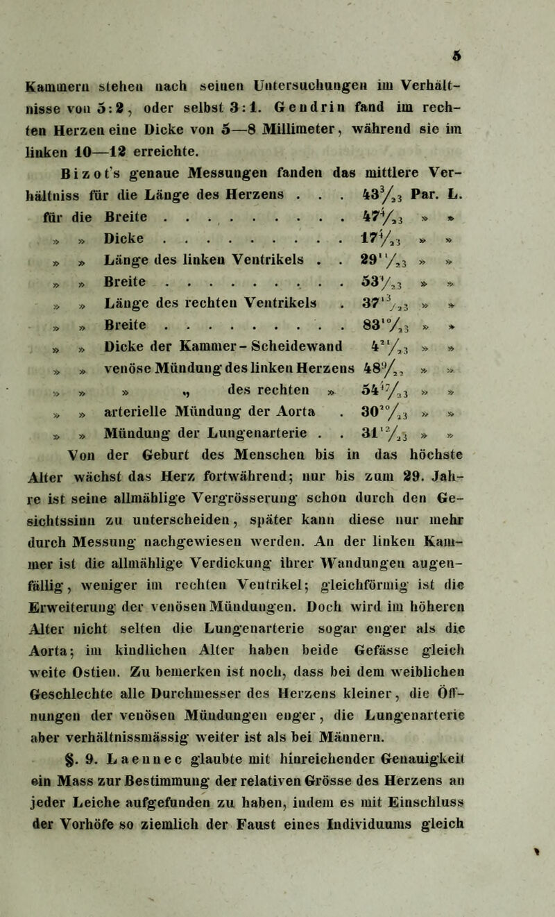 Kammern stehen nach seinen Untersuchungen im Verhält¬ nisse von 5:2, oder selbst 3:1. Gendrin fand im rech¬ ten Herzen eine Dicke von o—8 Millimeter, während sie im linken 10—12 erreichte. Bizot's genaue Messungen fanden das mittlere Ver- hältniss für die Länge des Herzens . . . 43 % Par. L. für die Breite .. 45% * *> » » Dicke . 17% » y> y> ?> Länge des linken Ventrikels . . 29' 7,3 » *> y> » Breite. 53'/, 3 Länge des rechten Ventrikels 37‘% » » » » Breite. 83'% » » » » Dicke der Kammer-Scheidewand 4Jl/»s » » » » venöse Mündung des linken Herzens 48% » » v> » » ,, des rechten » o44% » » » » arterielle Mündung der Aorta 30’% » * x» » Mündung der Luugenarterie . 316% Von der Geburt des Menschen bis in das höchste Alter wächst das Herz fortwährend; nur bis zum 29. Jah¬ re ist seine allmäblige Vergrösserung schon durch den Ge¬ sichtssinn zu unterscheiden, später kann diese nur mehr durch Messung nachgewieseu werden. An der linken Kam¬ mer ist die allmählige Verdickung ihrer Wandungen augen¬ fällig, weniger im rechten Ventrikel; gleichförmig ist die Erweiterung der venösen Mündungen. Doch wird im höheren Alter nicht selten die Lungenarterie sogar enger als die Aorta; im kindlichen Alter haben beide Gefässe gleich weite Ostieu. Zu bemerken ist noch, dass bei dem weiblichen Geschlechte alle Durchmesser des Herzens kleiner, die Öff¬ nungen der veuösen Mündungen euger, die Lungenarterie aber verhältnissmässig weiter ist als hei Männern. §. 9. Laeunec glaubte mit hinreichender Genauigkeit ein Mass zur Bestimmung der relativen Grösse des Herzens an jeder Leiche aufgefunden zu haben, indem es mit Einschluss der Vorhöfe so ziemlich der Faust eines Individuums gleich