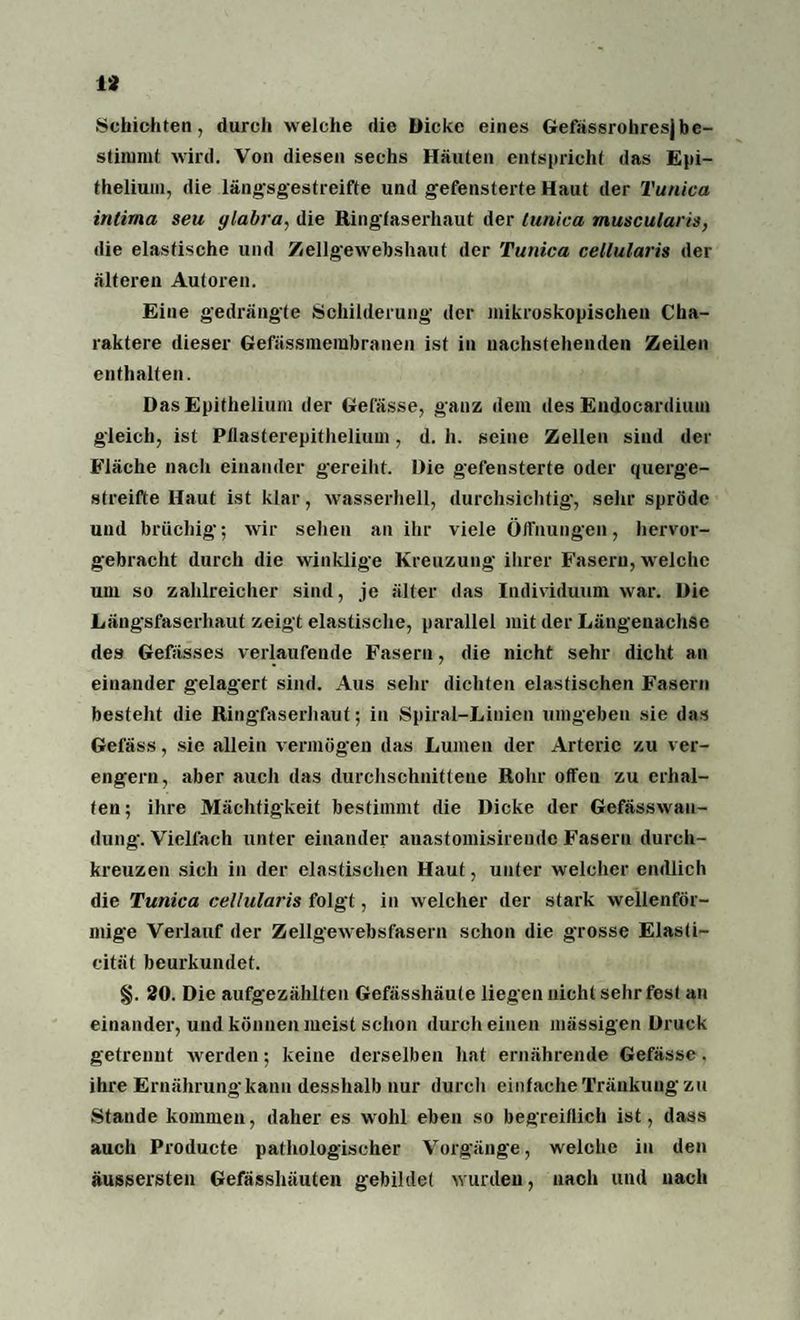 Schichten, durch welche die Dicke eines Gefassrohresjbe¬ stimmt wird. Von diesen sechs Häuten entspricht das Epi- thelium, die längsgestreifte und gefensterte Haut der Tunica inlirna seu ylabra, die Ringfaserhaut der tunica muscularis, die elastische und Zellgewebshaut der Tunica cellularis der älteren Autoren. Eine gedrängte Schilderung der mikroskopischen Cha¬ raktere dieser Gefässmembranen ist in nachstehenden Zeilen enthalten. Das Epithelium der Gefässe, ganz dem des Endocardiiun gleich, ist Pflasterepithelium, d. h. seine Zellen sind der Fläche nach einander gereiht. Die gefensterte oder querge¬ streifte Haut ist klar, wasserhell, durchsichtig, sehr spröde und brüchig; wir sehen an ihr viele Öffnungen, hervor¬ gebracht durch die winklige Kreuzung ihrer Fasern, welche um so zahlreicher sind, je älter das Individuum war. Die Längsfaserhaut zeigt elastische, parallel mit der Längenachse des Gewisses verlaufende Fasern, die nicht sehr dicht an einander gelagert sind. Aus sehr dichten elastischen Fasern besteht die Ringfaserhaut; in Spiral-Linien umgeben sie das Gelass, sie allein vermögen das Lumen der Arterie zu ver¬ engern, aber auch das durchschnittene Rohr offen zu erhal¬ ten; ihre Mächtigkeit bestimmt die Dicke der Gefässwau- dung. Vielfach unter einander anastomisireude Fasern durch¬ kreuzen sich in der elastischen Haut, unter welcher endlich die Tunica cellularis folgt, in welcher der stark wellenför¬ mige Verlauf der Zellgewebsfasern schon die grosse Elasti- cität beurkundet. §. 20. Die aufgezählten Gefässhäute liegen nicht sehr fest au einander, und können meist schon durch einen massigen Druck getrennt werden; keine derselben hat ernährende Gefässe. ihre Ernährung kann desshalb nur durch einfache Tränkung zu Stande kommen, daher es wohl eben so begreiflich ist, dass auch Producte pathologischer Vorgänge, welche in den äussersten Gefässhäuten gebildet wurden, nach und nach