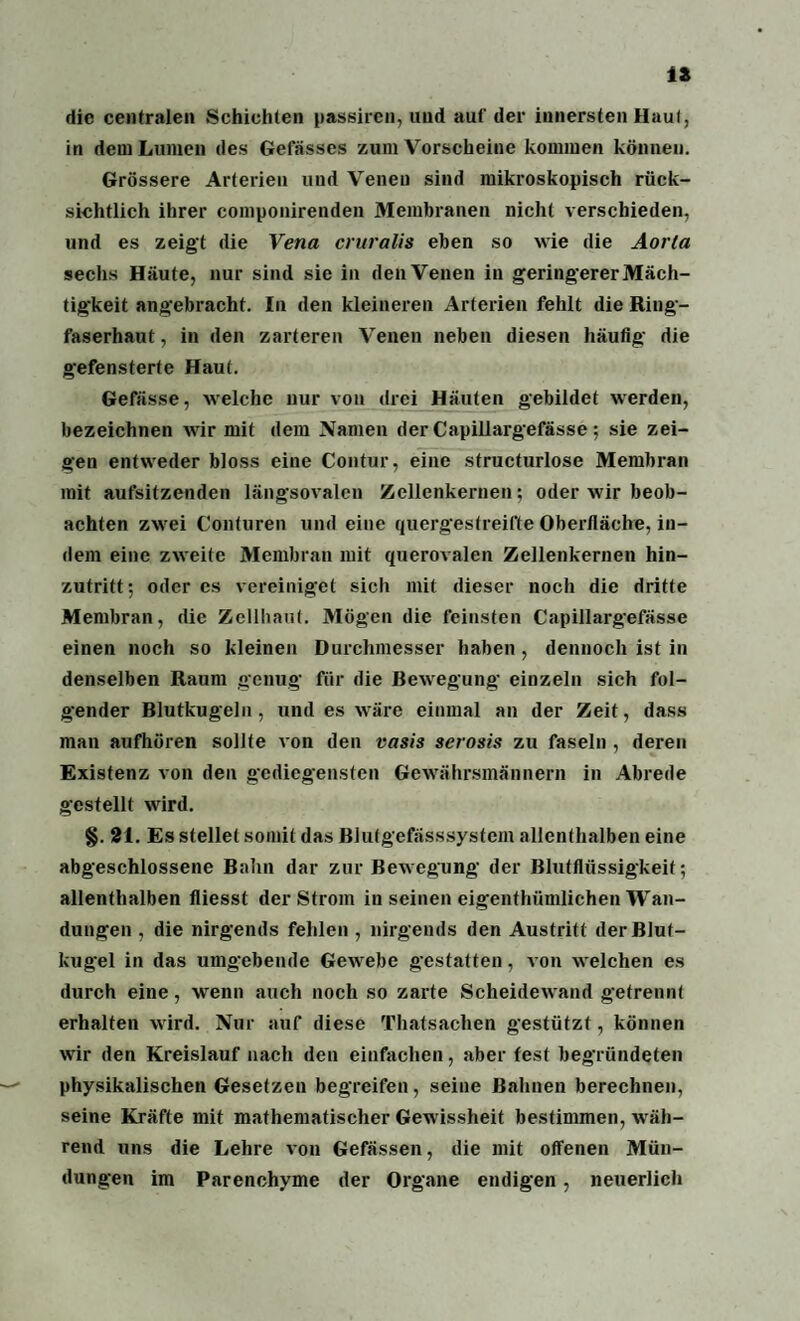IS die centralen Schichten passiren, und aut' der innersten Haut, in dem Lumen des Gefässes zum Vorscheine kommen können. Grössere Arterien und Venen sind mikroskopisch rück¬ sichtlich ihrer componirenden Membranen nicht verschieden, und es zeigt die Vena cruralis eben so wie die Aorta sechs Häute, nur sind sie in den Venen in geringerer Mäch¬ tigkeit angebracht. In den kleineren Arterien fehlt die Ring¬ faserhaut, in den zarteren Venen neben diesen häufig die gefensterte Haut. Gefässe, welche nur von drei Häuten gebildet werden, bezeichnen wir mit dem Namen der Capillargefässe ; sie zei¬ gen entweder bloss eine Contur, eine structurlose Membran mit aufsitzenden längsovalen Zellenkernen; oder wir beob¬ achten zwei Conturen und eine quergestreifte Oberfläche, in¬ dem eine zweite Membran mit querovalen Zellenkernen hin¬ zutritt*, oder cs vereiniget sich mit dieser noch die dritte Membran, die Zellhaut. Mögen die feinsten Capillargefässe einen noch so kleinen Durchmesser haben, dennoch ist in denselben Raum genug für die Bewegung einzeln sich fol¬ gender Blutkugeln, und es wäre einmal an der Zeit, dass man aufhören sollte von den vasis serosis zu faseln , deren Existenz von den gediegensten Gewährsmännern in Abrede gestellt wird. §. 21. Es stellet somit das Blulgefässsystem allenthalben eine abgeschlossene Bahn dar zur Bewegung der Blutflüssigkeit; allenthalben fliesst der Strom in seinen eigenthümlichen Wan¬ dungen , die nirgends fehlen , nirgends den Austritt der Blut¬ kugel in das umgebende Gewebe gestatten, von welchen es durch eine, wenn auch noch so zarte Scheidewand getrennt erhalten wird. Nur auf diese Thatsaclien gestützt, können wir den Kreislauf nach den einfachen, aber fest begründeten physikalischen Gesetzen begreifen, seine Bahnen berechnen, seine Kräfte mit mathematischer Gewissheit bestimmen, wäh¬ rend uns die Lehre von Gefässen, die mit offenen Mün¬ dungen im Parenchyme der Organe endigen, neuerlich