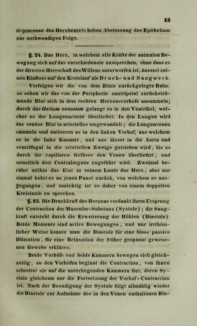 16 tivprocesse des Herzbeutels haben Abstossung des Epithelium zur nothwendigen Folge. §. 24. Das Herz, in welchem alle Kräfte der animalen Be¬ wegung sich auf das entschiedenste aussprechen, ohne dass es der directen Herrschaft desWillens unterworfen ist, äussert sei¬ nen Einfluss auf den Kreislauf als D r u c k- u n d Saugwerk. Verfolgen wir die von dem Blute zurückgelegte Bahn, so sehen wir das von der Peripherie centripetal zurückströ¬ mende Blut sich in dem rechten Herzensvorhofe ansammeln; durch das Os/ium venosum gelangt es in den Ventrikel, wel¬ cher es der Lungenarterie überliefert. In den Lungen wird das venöse Blut in arterielles umgewandelt; die Lungenvenen sammeln und entleeren es in den linken Vorhof, aus welchem es in die linke Kammer, und aus dieser in die Aorta und centrifugal in die arteriellen Zweige getrieben wird, bis es durch die capillarcn Gefässe den Venen überliefert, und neuerlich dem Centralorgane zugeführt wird. Zweimal be¬ rührt mithin das Blut in seinem Laufe das Herz, aber nur einmal kehrt es an jenen Punct zurück, von welchem es aus¬ gegangen, und unrichtig ist es daher von einem doppelten Kreisläufe zu sprechen. §.25. Die Druckkraft des Herzens verdankt ihren Ursprung der Contraction derMuscular-Substanz (Systole) ; die Saug¬ kraft entsteht durch die Erweiterung der Höhlen (Diastole). Beide Momente sind active Bewegungen , und nur irrthüm- licher Weise konnte man die Diastole für eine bloss passive Dilatation , für eine Relaxation der früher gespannt gewese¬ nen Gewebe erklären. Beide Vorhöfe und beide Kammern bewegen sich gleich¬ zeitig, an den Vorhöfen beginnt die Contraction, von ihnen schreitet sie auf die unterliegenden Kammern fort, deren Sy¬ stole gleichsam nur die Fortsetzung der Vorhof-Contraction ist. Nach der Beendigung- der Systole folgt allmählig wieder die Diastole zur Aufnahme des in den Venen enthaltenen Blu-