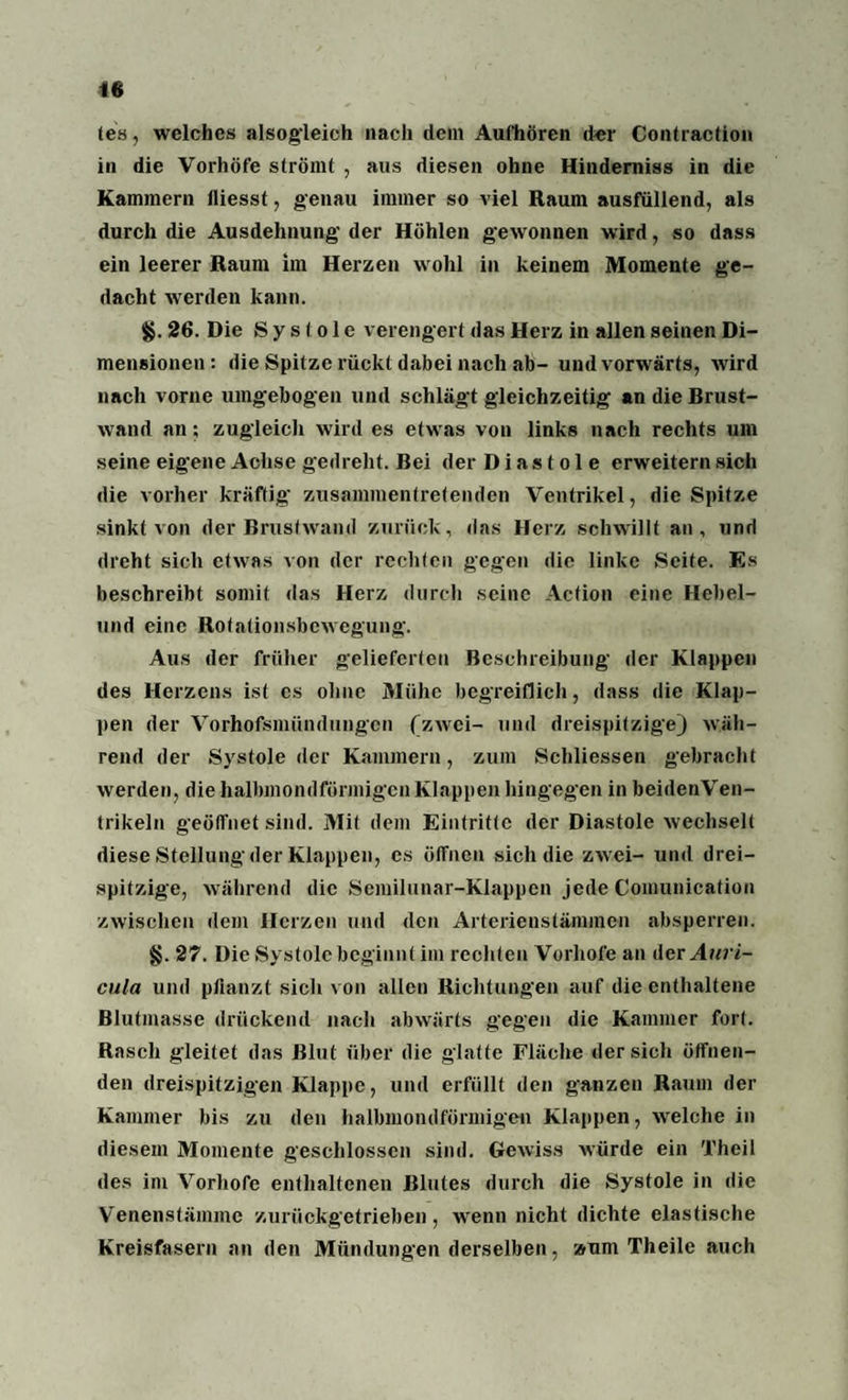 (es, welches alsogleich nach dem Aufhören der Contraction in die Vorhöfe strömt , aus diesen ohne Hinderniss in die Kammern lliesst, genau immer so viel Raum ausfullend, als durch die Ausdehnung der Höhlen gewonnen wird, so dass ein leerer Raum im Herzen wohl in keinem Momente ge¬ dacht werden kann. §. 26. Die Systole verengert das Herz in allen seinen Di¬ mensionen : die Spitze rückt dabei nach ab- und vorwärts, wird nach vorne umgebogen und schlägt gleichzeitig an die Brust¬ wand an; zugleich wird es etwas von links nach rechts um seine eigene Achse gedreht. Bei der Diastole erweitern sich die vorher kräftig- zusammentretenden Ventrikel, die Spitze sinkt von der Brustwand zurück, das Herz schwillt an, und dreht sich etwas von der rechten gegen die linke Seite. Es beschreibt somit das Herz durch seine Action eine Hebel¬ und eine Rotationsbewegung. Aus der früher gelieferten Beschreibung der Klappen des Herzens ist es ohne Mühe begreiflich, dass die Klap¬ pen der Vorhofsmündungen (zwei- und dreispitzige) wäh¬ rend der Systole der Kammern, zum Schliessen gebracht werden, die halbmondförmigen Klappen hingegen in beidenVen- trikeln geöffnet sind. Mit dem Eintritte der Diastole wechselt diese Stellung der Klappen, cs öffnen sich die zwei- und drei¬ spitzige, während die Semilunar-Klappen jede Comunication zwischen dem Herzen und den Arterienstämmen absperren. §. 27. Die Systole beginnt im rechten Vorhofe an der Auri- cula und pflanzt sich von allen Richtungen auf die enthaltene Blutmasse drückend nach abwärts gegen die Kammer fort. Rasch gleitet das Blut über die glatte Fläche der sich öffnen¬ den dreispitzigen Klappe, und erfüllt den ganzen Raum der Kammer bis zu den halbmondförmigen Klappen, welche in diesem Momente geschlossen sind. Gewiss würde ein Theil des im Vorhofe enthaltenen Blutes durch die Systole in die Venenstämme zurückgetrieben, wenn nicht dichte elastische Kreisfasern an den Mündungen derselben, »um Theile auch