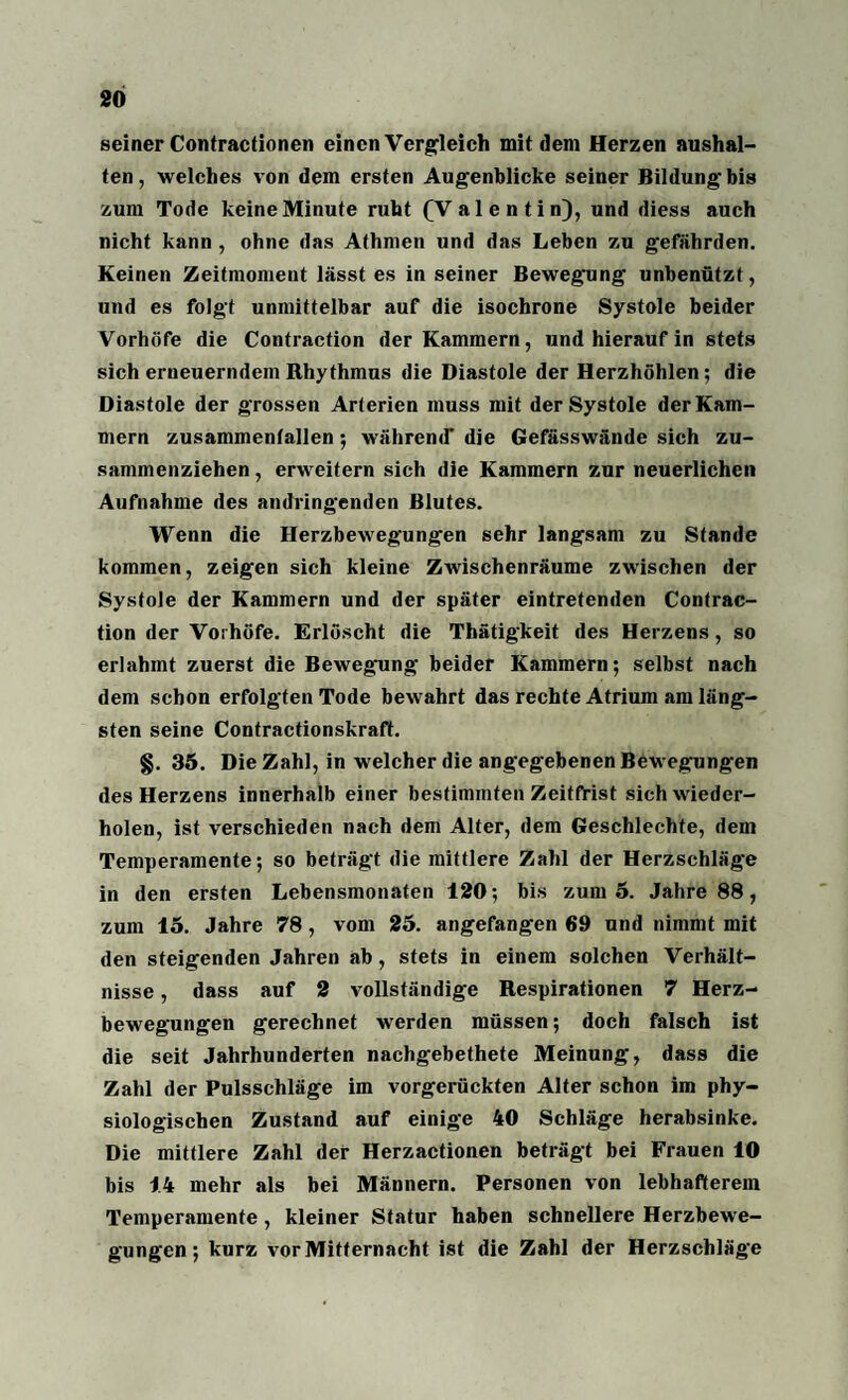 seiner Contractionen einen Vergleich mit dem Herzen aushal- ten, welches von dem ersten Augenblicke seiner Bildung bis zum Tode keine Minute ruht (Valentin), und diess auch nicht kann , ohne das Athmen und das Leben zu gefährden. Keinen Zeitmoment lässt es in seiner Bewegung unbenützt, und es folgt unmittelbar auf die isochrone Systole beider Vorhöfe die Contraction der Kammern, und hierauf in stets sich erneuerndem Rhythmus die Diastole der Herzhöhlen; die Diastole der grossen Arterien muss mit der Systole der Kam¬ mern zusammenfallen ; während' die Gefässwände sich zu¬ sammenziehen , erweitern sich die Kammern zur neuerlichen Aufnahme des andringenden Blutes. Wenn die Herzbewegungen sehr langsam zu Stande kommen, zeigen sich kleine Zwischenräume zwischen der Systole der Kammern und der später eintretenden Contrac¬ tion der Vorhöfe. Erlöscht die Thätigkeit des Herzens , so erlahmt zuerst die Bewegung beider Kammern; selbst nach dem schon erfolgten Tode bewahrt das rechte Atrium am läng¬ sten seine Contractionskraft. §. 35. Die Zahl, in welcher die angegebenen Bewegungen des Herzens innerhalb einer bestimmten Zeitfrist sich wieder¬ holen, ist verschieden nach dem Alter, dem Geschlechte, dem Temperamente; so beträgt die mittlere Zahl der Herzschläge in den ersten Lebensmonaten 120; bis zum 5. Jahre 88, zum 15. Jahre 78 , vom 25. angefangen 69 und nimmt mit den steigenden Jahren ab , stets in einem solchen Verhält¬ nisse , dass auf 2 vollständige Respirationen 7 Herz¬ bewegungen gerechnet werden müssen; doch falsch ist die seit Jahrhunderten nachgebethete Meinung, dass die Zahl der Pulsschläge im vorgerückten Alter schon im phy¬ siologischen Zustand auf einige 40 Schläge herabsinke. Die mittlere Zahl der Herzactionen beträgt bei Frauen 10 bis 14 mehr als bei Männern. Personen von lebhafterem Temperamente , kleiner Statur haben schnellere Herzbewe¬ gungen ; kurz vor Mitternacht ist die Zahl der Herzschläge