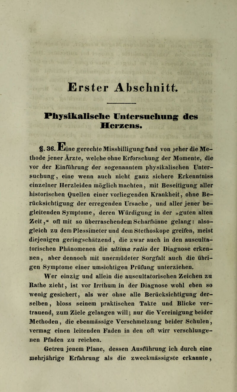 Erster Abschnitt Physikalische Untersuchung des Herzens. §. 36. Eine gerechte Missbilligung- fand von jeher die Me¬ thode jener Ärzte, welche ohne Erforschung- der Momente, die vor der Einführung- der sog-enanutem physikalischen Unter¬ suchung-, eine wenn auch nicht ganz sichere Erkenntniss einzelner Herzleiden möglich machten, mit Beseitigung aller historischen Quellen einer vorliegenden Krankheit, ohne Be¬ rücksichtigung der erregenden Ursache, und aller jener be¬ gleitenden Symptome, deren Würdigung-in der »guten alten Zeit,« oft mit so überraschendem Scharfsinne gelang: also- gleich zu dem Plessimeter und dein Stethoskope greifen, meist diejenigen gering-schätzend , die zwar auch in den ausculta- torischen Phänomenen die ultima ralio der Diagnose erken¬ nen , aber dennoch mit unermüdeter Sorgfalt auch die übri¬ gen Symptome einer umsichtigen Prüfung unterziehen. Wer einzig und allein die auscultatorischen Zeichen zu Rathe zieht, ist vor Irrthum in der Diagnose wohl eben so wenig gesichert, als wer ohne alle Berücksichtigung der¬ selben , bloss seinem praktischen Takte und Blicke ver¬ trauend, zum Ziele gelangen will; nur die Vereinigung-beider Methoden , die ebenmässige Verschmelzung beider Schulen, vermag einen leitenden Faden in den oft wirr verschlunge¬ nen Pfaden zu reichen. Getreu jenem Plane, dessen Ausführung ich durch eine mehrjährige Erfahrung als die zweckmässigste erkannte,