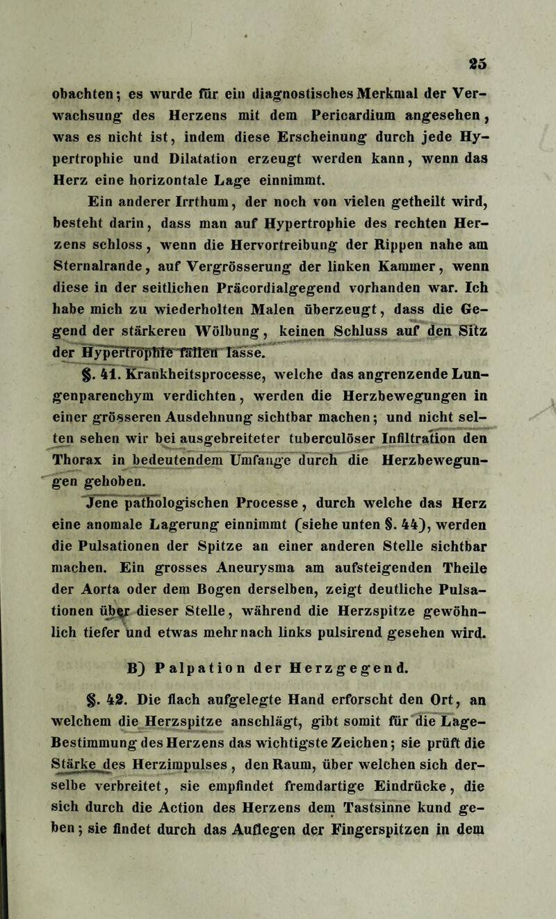 obachten; es wurde für ein diagnostisches Merkmal der Ver¬ wachsung des Herzens mit dem Pericardium angesehen, was es nicht ist, indem diese Erscheinung durch jede Hy¬ pertrophie und Dilatation erzeugt werden kann, wenn das Herz eine horizontale Lage einnimmt. Ein anderer Irrthum, der noch von vielen getheilt wird, besteht darin, dass man auf Hypertrophie des rechten Her¬ zens schloss, wenn die Hervortreibung der Rippen nahe am Sternalrande, auf Vergrösserung der linken Kammer, wenn diese in der seitlichen Präcordialgegend vorhanden war. Ich habe mich zu wiederholten Malen überzeugt, dass die Ge¬ gend der stärkeren Wölbung, keinen Schluss auf den Sitz der Hypertrüpllte fällen lasse. §. 41. Krankheitsprocesse, welche das angrenzende Lun¬ genparenchym verdichten, werden die Herzbewegungen in einer grösseren Ausdehnung sichtbar machen ; und nicht sel¬ ten sehen wir bei ausgebreiteter tuberculöser Infiltration den Thorax in bedeutendem Umfange durch die Herzbewegun¬ gen gehoben. Jene pathologischen Processe, durch welche das Herz eine anomale Lagerung einnimmt (siehe unten §. 44), werden die Pulsationen der Spitze an einer anderen Stelle sichtbar machen. Ein grosses Aneurysma am aufsteigenden Theile der Aorta oder dem Bogen derselben, zeigt deutliche Pulsa¬ tionen übftr dieser Stelle, während die Herzspitze gewöhn¬ lich tiefer und etwas mehr nach links pulsirend gesehen wird. B) Palpation der Herzgegend. §. 42. Die flach aufgelegte Hand erforscht den Ort, an welchem die Herzspitze anschlägt, gibt somit für die Lage- Bestimmung des Herzens das wichtigste Zeichen; sie prüft die Stärke des Herzimpulses , den Raum, über welchen sich der¬ selbe verbreitet, sie empfindet fremdartige Eindrücke, die sich durch die Action des Herzens dein Tastsinne kund ge¬ ben ; sie findet durch das Auflegen der Fingerspitzen in dem