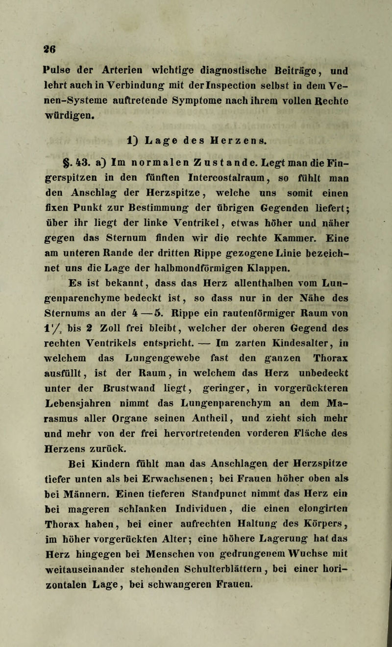 Pulse der Arterien wichtige diagnostische Beiträge, und lehrt auch in Verbindung mit derlnspection selbst in deinVe- nen-Systeme auftretende Symptome nach ihrem vollen Rechte würdigen. 1) Lage des Herzens. §. 43. a) Im normalen Zustande. Legt man die Fin¬ gerspitzen in den fünften Intercostalraum, so fühlt man den Anschlag der Herzspitze, welche uns somit einen fixen Punkt zur Bestimmung der übrig'en Gegenden liefert; über ihr liegt der linke Ventrikel, etwas höher und näher gegen das Sternum finden wir die rechte Kammer. Eine am unteren Rande der dritten Rippe gezogene Linie bezeich¬ net uns die Lage der halbmondförmigen Klappen. Es ist bekannt, dass das Herz allenthalben vom Lun¬ genparenchyme bedeckt ist, so dass nur in der Nähe des Sternums an der 4—6. Rippe ein rautenförmiger Raum von 1'/, bis 2 Zoll frei bleibt, welcher der oberen Gegend des rechten Ventrikels entspricht. — Im zarten Kindesalter, in welchem das Lungengewebe fast den g'anzen Thorax ausfüllt, ist der Raum, in welchem das Herz unbedeckt unter der Brustwand liegt, geringer, in vorgerückteren Lebensjahren nimmt das Lungenparenchym an dem Ma¬ rasmus aller Organe seinen Antheil, und zieht sich mehr und mehr von der frei hervortretenden vorderen Fläche des Herzens zurück. Bei Kindern fühlt man das Anschlägen der Herzspitze tiefer unten als bei Erwachsenen; bei Frauen höher oben als bei Männern. Einen tieferen Standpunct nimmt das Herz ein bei mageren schlanken Individuen, die einen elongirten Thorax haben, bei einer aufrechten Haltung des Körpers, im höher vorgerückten Alter; eine höhere Lagerung' hat das Herz hingegen bei Menschen von gedrungenem Wüchse mit weitauseinander stehenden Schulterblättern, bei einer hori¬ zontalen Lage, bei schwangeren Frauen.