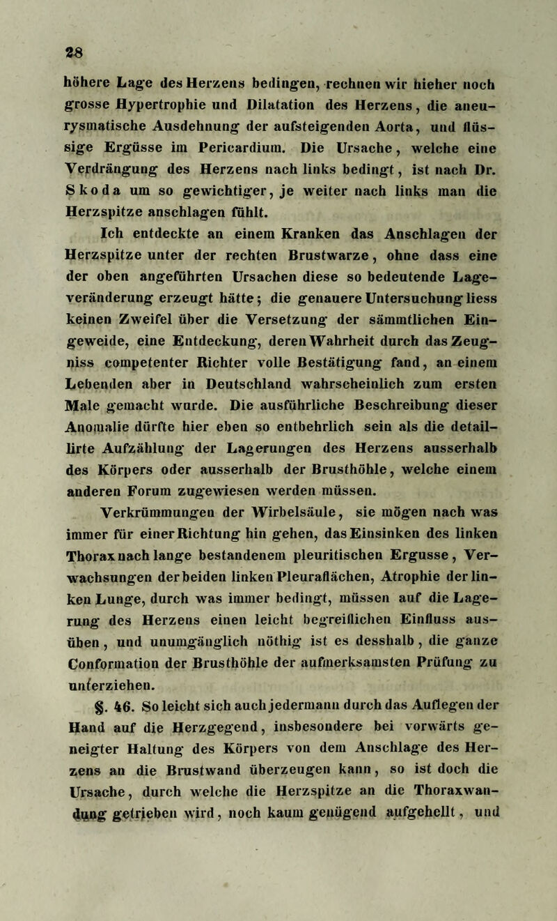 höhere Lage des Herzens bedingen, rechnen wir hieher noch grosse Hypertrophie und Dilatation des Herzens, die aneu- rysmatische Ausdehnung der aufsteigenden Aorta, und flüs¬ sige Ergüsse im Pericardiuin. Die Ursache, welche eine Verdrängung des Herzens nach links bedingt, ist nach Dr. Skoda um so gewichtiger, je weiter nach links man die Herzspitze anschlagen fühlt. Ich entdeckte an einem Kranken das Anschlägen der Herzspitze unter der rechten Brustwarze, ohne dass eine der oben angeführten Ursachen diese so bedeutende Lage¬ veränderung erzeugt hätte; die genauere Untersuchung* liess keinen Zweifel über die Versetzung der sämmtlichen Ein¬ geweide, eine Entdeckung, deren Wahrheit durch dasZeug- niss compefenter Richter volle Bestätigung fand, an einem Lebenden aber in Deutschland wahrscheinlich zum ersten Male gemacht wurde. Die ausführliche Beschreibung dieser Anomalie dürfte hier eben so entbehrlich sein als die detail- lirte Aufzählung der Lagerungen des Herzens ausserhalb des Körpers oder ausserhalb der Brusthöhle, welche einem anderen Forum zugewiesen werden müssen. Verkrümmungen der Wirbelsäule, sie mög'en nach was immer für einer Richtung hin gehen, das Einsinken des linken Thorax nach lange bestandenem pleuritischen Ergüsse, Ver¬ wachsungen derbeiden linken Pleuraflächen, Atrophie der lin¬ ken Lunge, durch was immer bedingt, müssen auf die Lage¬ rung des Herzens einen leicht begreiflichen Einfluss aus¬ üben , und unumgänglich nöthig ist es desshalb , die g*anze Conformation der Brusthöhle der aufmerksamsten Prüfung zu unterziehen. §. 46. So leicht sich auch jedermann durch das Auflegen der Hand auf die Herzgegend, insbesondere bei vorwärts ge¬ neigter Haltung des Körpers von dem Anschläge des Her¬ zens an die Brustwand überzeugen kann, so ist doch die Ursache, durch welche die Herzspitze an die Thoraxwan- dung getrieben wird, noch kaum genügend aufgehellt, und