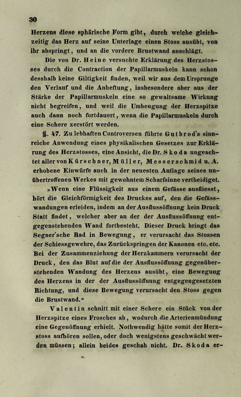 Herzens diese sphärische Form gibt, durch welche gleich¬ zeitig das Herz auf seine Unterlage einen Stoss ausübt, von ihr abspringt, und an die vordere Brustwand anschlägt. Die von Dr. Heine versuchte Erklärung des Herzstos- ses durch die Contraction der Papillarmuskeln kann schon desshalb keine Giltigkeit finden, weil wir aus dem Ursprünge den Verlauf und die Anheftung, insbesondere aber aus der Stärke der Papillarmuskeln eine so gewaltsame Wirkung nicht begreifen, und weil die Umbeugung der Herzspitze auch dann noch fortdauert, wenn die Papillarmuskeln durch eine Schere zerstört werden. §. 47. Zu lebhaften Controversen führte Gutbrod’s sinn¬ reiche Anwendung eines physikalischen Gesetzes zur Erklä¬ rung des Herzstosscs, eine Ansicht, dieDr. Skoda ungeach¬ tet aller vonKürschner, Müller, Messerschmid u. A. erhobene Einwürfe auch in der neuesten Auflage seines un¬ übertroffenen Werkes mit gewohntem Scharfsinne vertheidiget. »Wenn eine Flüssigkeit aus einem Gefässe ausfliesst, hört die Gleichförmigkeit des Druckes auf, den die Gefäss- wandungen erleiden, indem an der Ausflussöffnung kein Druck Statt findet, welcher aber an der der Ausflussöffnung ent¬ gegenstehenden Wand fortbesteht. Dieser Druck bringt das Segner’sche Rad in Bewegung, er verursacht das Stossen der Schiessgewehre, das Zurückspringen der Kanonen etc. etc. Bei der Zusammenziehung der Herzkammern verursacht der Druck, den das Blut auf die der Ausflussöffnung gegenüber¬ stehenden Wandung des Herzens ausübt, eine Bewegung des Herzens in der der Ausflussöffnung entgegengesetzten Richtung, und diese Bewegung verursacht den Stoss gegen die Brustwand.« Valentin schnitt mit einer Schere ein Stück von der Herzspitze eines Frosches ab, wodurch die Arterienmündung eine Gegenöffnung erhielt. Nothwendig hätte somit derHerz- stoss aufhören sollen, oder doch wenigstens geschwächt wer¬ den müssen; allein beides geschah nicht. Dr. Skoda er-