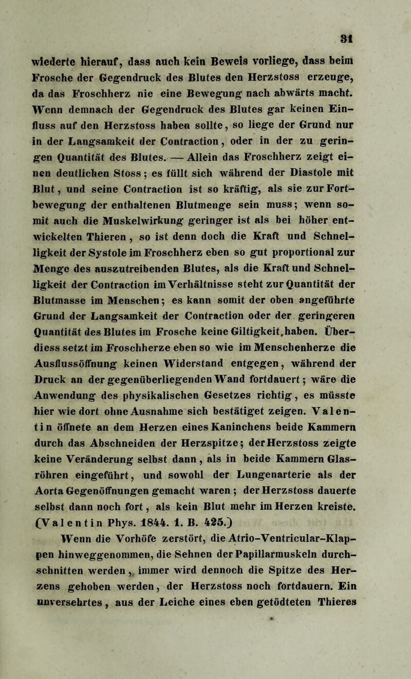 wiedcrte hierauf, dass auch kein Beweis vorliege, dass beim Frosche der Gegendruck des Blutes den Herzstoss erzeuge, da das Froschherz nie eine Bewegung nach abwärts macht. Wenn demnach der Gegendruck des Blutes gar keinen Ein¬ fluss auf den Herzstoss haben sollte, so liege der Grund nur in der Langsamkeit der Contraction, oder in der zu gerin¬ gen Quantität des Blutes. — Allein das Froschherz zeigt ei¬ nen deutlichen Stoss; es füllt sich während der Diastole mit Blut, und seine Contraction ist so kräftig, als sie zur Fort¬ bewegung der enthaltenen Blutmenge sein muss; wenn so¬ mit auch die Muskelwirkung geringer ist als bei höher ent¬ wickelten Thieren , so ist denn doch die Kraft und Schnel¬ ligkeit der Systole im Froschherz eben so gut proportional zur Menge des auszutreibenden Blutes, als die Kraft und Schnel¬ ligkeit der Contraction im Verhältnisse steht zur Quantität der Blutmasse im Menschen; es kann somit der oben angeführte Grund der Langsamkeit der Contraction oder der geringeren Quantität des Blutes im Frosche keine Giltigkeit.haben. Über- diess setzt im Froschherze eben so wie im Menschenherze die Ausflussöffnung keinen Widerstand entgegen, während der Druck an der gegenüberliegenden Wand fortdauert; wäre die Anwendung des physikalischen Gesetzes richtig, es müsste hier wiedort ohne Ausnahme sich bestätiget zeigen. Valen¬ tin öffnete an dem Herzen eines Kaninchens beide Kammern durch das Abschneiden der Herzspitze; derHerzstoss zeigte keine Veränderung selbst dann , als in beide Kammern Glas¬ röhren eingeführt, und sowohl der Lungenarterie als der Aorta Gegenöffnungen gemacht waren; derHerzstoss dauerte selbst dann noch fort, als kein Blut mehr im Herzen kreiste. (Valentin Phys. 1844. 1. B. 425.) Wenn die Vorhöfe zerstört, die Atrio-Ventricular-Klap- pen hinweggenommen, die Sehnen der Papillarmuskeln durch¬ schnitten werden, immer wird dennoch die Spitze des Her¬ zens gehoben werden, der Herzstoss noch fortdauern. Ein unversehrtes, aus der Leiche eines eben getödteten Thieres
