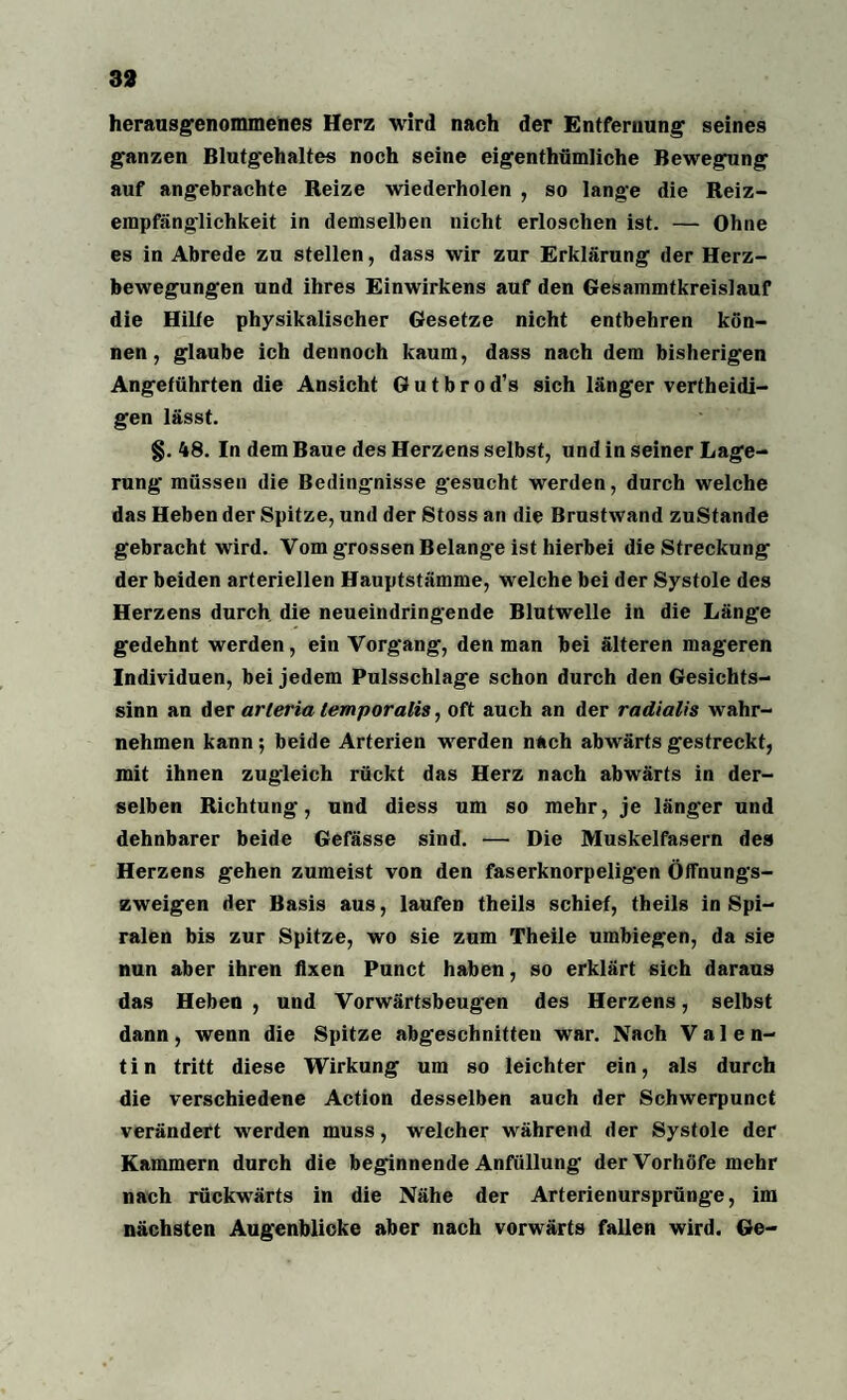 33 herausgenommenes Herz wird nach der Entfernung seines ganzen Blutgehaltes noch seine eigenthümliche Bewegung auf angebrachte Reize wiederholen , so lange die Reiz- empfäng-lichkeit in demselben nicht erloschen ist. — Ohne es in Abrede zu stellen, dass wir zur Erklärung der Herz¬ bewegungen und ihres Einwirkens auf den Gesammtkreislauf die Hilfe physikalischer Gesetze nicht entbehren kön¬ nen, glaube ich dennoch kaum, dass nach dem bisherigen Angeführten die Ansicht G u t b r o d’s sich länger verteidi¬ gen lässt. §. 48. In dem Baue des Herzens selbst, und in seiner Lage¬ rung müssen die Beding’nisse gesucht werden, durch welche das Heben der Spitze, und der Stoss an die Brustwand zustande gebracht wird. Vom grossen Belange ist hierbei die Streckung der beiden arteriellen Hauptstämme, welche bei der Systole des Herzens durch die neueindringende Blutwelle in die Länge gedehnt werden, ein Vorgang, den man bei älteren mageren Individuen, bei jedem Pulsschlage schon durch den Gesichts¬ sinn an der arteria temporalis, oft auch an der radialis wahr¬ nehmen kann; beide Arterien werden nach abwärts gestreckt, mit ihnen zugleich rückt das Herz nach abwärts in der¬ selben Richtung, und diess um so mehr, je länger und dehnbarer beide Gefässe sind. —• Die Muskelfasern des Herzens gehen zumeist von den faserknorpeligen Öffnungs¬ zweigen der Basis aus, laufen theils schief, theils in Spi¬ ralen bis zur Spitze, wo sie zum Theile umbiegen, da sie nun aber ihren fixen Punct haben, so erklärt sich daraus das Heben , und Vorwärtsbeug*en des Herzens, selbst dann, wenn die Spitze abgeschnitten war. Nach Valen- t i n tritt diese Wirkung um so leichter ein, als durch die verschiedene Action desselben auch der Schwerpunct verändert werden muss, welcher während der Systole der Kammern durch die beginnende Anfüllung der Vorhöfe mehr nach rückwärts in die Nähe der Arterienursprünge, im nächsten Augenblicke aber nach vorwärts fallen wird. Ge-