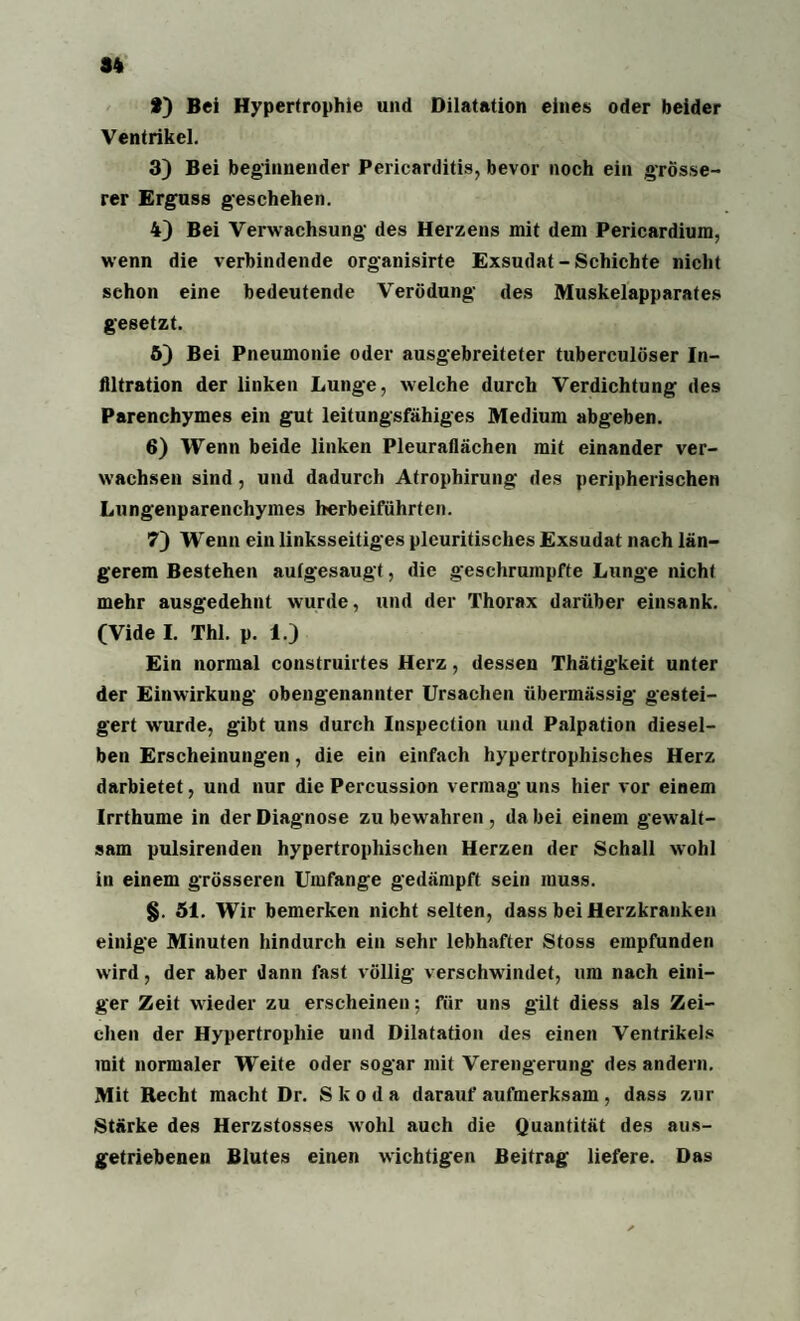 f) Bei Hypertrophie und Dilatation eines oder beider Ventrikel. 3) Bei beginnender Pericarditis, bevor noch ein grösse¬ rer Erguss geschehen. 4) Bei Verwachsung des Herzens mit dem Pericardium, wenn die verbindende organisirte Exsudat-Schichte nicht schon eine bedeutende Verödung des Muskelapparates gesetzt. 5) Bei Pneumonie oder ausgebreiteter tuberculöser In¬ filtration der linken Lunge, welche durch Verdichtung des Parenchymes ein gut leitungsfähiges Medium abgeben. 6) Wenn beide linken Pleuraflächen mit einander ver¬ wachsen sind , und dadurch Atrophirung des peripherischen Lungenparenchymes herbeiführten. 7) Wenn ein linksseitiges pleuritisches Exsudat nach län¬ gerem Bestehen aulgesaugt, die geschrumpfte Lunge nicht mehr ausgedehnt wurde, und der Thorax darüber einsank. (Vide I. Thl. p. 1.) Ein normal construirtes Herz, dessen Thätigkeit unter der Einwirkung obengenannter Ursachen übermässig gestei¬ gert wurde, gibt uns durch Inspection und Palpation diesel¬ ben Erscheinungen, die ein einfach hypertrophisches Herz darbietet, und nur die Percussion vermag uns hier vor einem Irrthume in der Diagnose zu bewahren, da bei einem gew alt¬ sam pulsirenden hypertrophischen Herzen der Schall wohl in einem grösseren Umfange gedämpft sein muss. §. 51. Wir bemerken nicht selten, dass bei Herzkranken einige Minuten hindurch ein sehr lebhafter Stoss empfunden wird, der aber dann fast völlig verschwindet, um nach eini¬ ger Zeit wieder zu erscheinen; für uns gilt diess als Zei¬ chen der Hypertrophie und Dilatation des einen Ventrikels mit normaler Weite oder sogar mit Verengerung des andern. Mit Recht macht Dr. Skoda darauf aufmerksam, dass zur Stärke des Herzstosses wohl auch die Quantität des aus- getriebenen Blutes einen wichtigen Beitrag liefere. Das