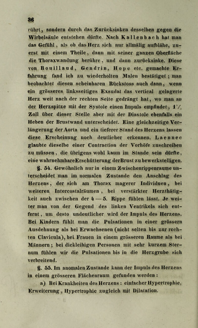 rührt, sondern durch das Zurücksinken desselben gegen die Wirbelsäule entstehen dürfte. Nach Kallenbach hat man das Gefühl, als ob das Herz sich nur allmälig aufblähe, zu¬ erst mit einem Theile, dann mit seiner ganzen Oberfläche die Thoraxwandung berühre , und dann zurücksinke. Diese von Bouillaud, Gen drin, Hope etc. gemachte Er¬ fahrung fand ich zu wiederholten Malen bestätiget ; man beobachtet diesen scheinbaren Rückstoss auch dann, wenn ein grösseres linksseitiges Exsudat das vertical gelagerte Herz weit nach der rechten Seite gedrängt hat, wo man an der Herzspitze mit der Systole einen Impuls empfindet, l'A Zoll über dieser Stelle aber mit der Diastole ebenfalls ein Heben der Brustwand unterscheidet. Eine gleichzeitige Ver¬ längerung der Aorta und ein tieferer Stand des Herzens lassen diese Erscheinung noch deutlicher erkennen. Laennec glaubte dieselbe einer Contraction der Vorhöfe zuschreiben zu müssen, die übrigens wrohl kaum im Stande sein dürfte, eine wrahrnehmbareErschütterung derBrust zu bewerkstelligen. §. 54. Gewöhnlich nur in einem Zwischenrippenraume un¬ terscheidet man im normalen Zustande den Anschlag des Herzens, der sich am Thorax magerer Individuen, bei weiteren Intercostalräumen , bei verstärkter Herzthätig- keit auch zwischen der 4 — 5. Rippe fühlen lässt. Je wei¬ ter man von der Gegend des linken Ventrikels sich ent¬ fernt , um desto undeutlicher wird der Impuls des Herzens. Bei Kindern fühlt man die Pulsationen in einer grossem Ausdehnung als bei Erwachsenen (nicht selten bis zur rech¬ ten Clavicula), bei Frauen in einem grösseren Raume als bei Männern; bei dickleibigen Personen mit sehr kurzem Ster¬ num fühlen w'ir die Pulsationen bis in die HerzgTube sich verbreitend. §. 55. Im anomalen Zustande kann der Impuls des Herzens in einem grösseren Flächenraum gefunden werden : aj Bei Krankheiten des Herzens : einfacher Hypertrophie. Erw eiterung, Hypertrophie zugleich mit Dilatation.