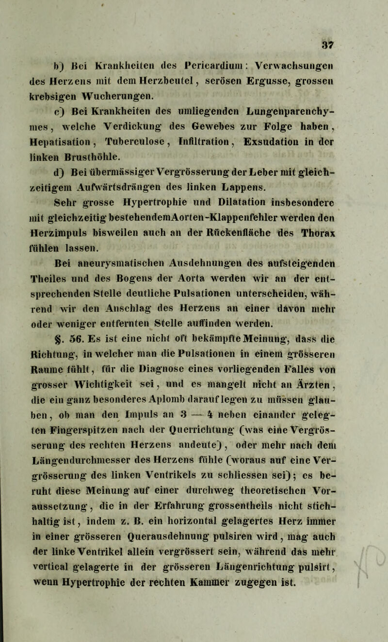 b) Boi Krankheiten des Pcrieardiuni: Verw achsungen des Herzens mit dein Herzbeutel, serösen Ergüsse, grossen krebsigen Wucherungen. e) Bei Krankheiten des umliegenden Lungenparenchy¬ mes, welche Verdickung des Gewebes zur Folge haben, Hepatisation , Tuberculosc , Infiltration , Exsudation in der linken Brusthöhle. d) Bei übermässiger Vergrösserung der Leber mit gleich¬ zeitigem Aufwärtsdrängen des linken Lappens. Sehr grosse Hypertrophie und Dilatation insbesondere mit gleichzeitig bestehendemAorten-Klappenfehler wrerden den Herzimpuls bisweilen auch an der Rückenfläche des Thorax fühlen lassen. Bei aneurysmatischen Ausdehnungen des aufsteigenden Theiles und des Bogens der Aorta w'erden wir an der ent¬ sprechenden Stelle deutliche Pulsationen unterscheiden, wäh¬ rend wir den Anschlag des Herzens an einer davon mehr oder weniger entfernten Stelle auffinden werden. §. 56. Es ist eine nicht oft bekämpfte Meinung, dass die Richtung, in w elcher man die Pulsationen in einem grösseren Raume fühlt, für die Diagnose eines vorliegenden Falles von grosser Wichtigkeit sei, und es mangelt nicht an Ärzten. die ein ganz besonderes Aplomb darauf legen zu müssen glau¬ ben , ob man den Impuls an 3 — 4 neben einander geleg¬ ten Fingerspitzen nach der Querrichtung (w as eine Vergrös¬ serung des rechten Herzens andeute) , oder mehr nach dem Längendurchmesser des Herzens fühle (w oraus auf eine Ver¬ grösserung des linken Ventrikels zu schliessen sei); cs be¬ ruht diese Meinung auf einer durchweg theoretischen Vor¬ aussetzung , die in der Erfahrung grossentheils nicht stich¬ haltig ist, indem z. B. ein horizontal gelagertes Herz immer in einer grösseren Querausdehnung pulsiren wird, mag auch der linke Ventrikel allein vergrössert sein, während das mehr vcrtical gelagerte in der grösseren Längenrichtung pulsirt, wenn Hypertrophie der rechten Kammer zugegen ist.