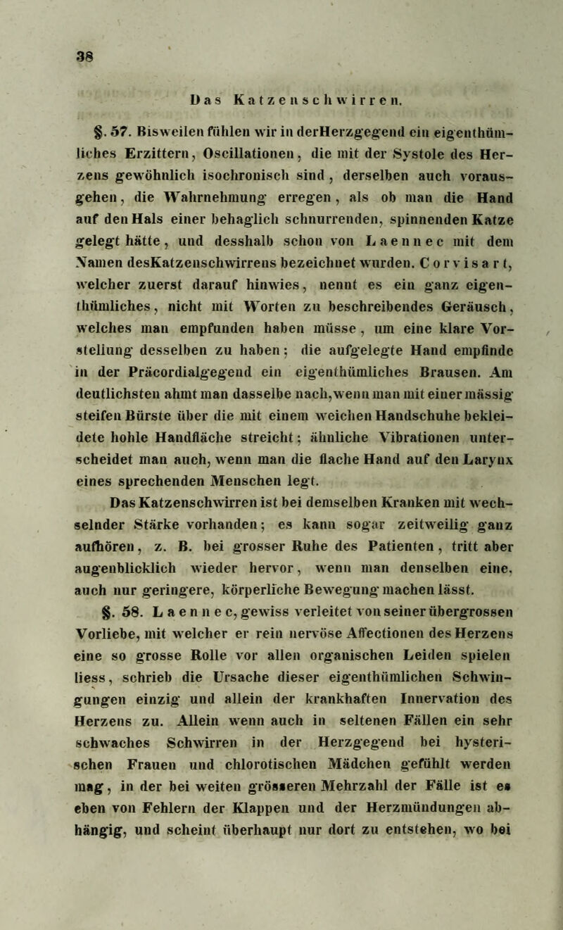 Das Katzen schwirren. §. 57. Bisweilen fühlen wir in derHerzgegend ein eigenthüm- liches Erzittern, Oscillationen, die mit der Systole des Her¬ zens gewöhnlich isochronisch sind , derselben auch voraus¬ gehen , die Wahrnehmung erregen, als ob man die Hand auf den Hals einer behaglich schnurrenden, spinnenden Katze gelegt hätte, und desshalb schon von Laennec mit dem Namen desKatzcnschwirrens bezeichnet wurden. Corvisart, welcher zuerst darauf hinwies, nennt es ein ganz eigen- thftmliches, nicht mit Worten zu beschreibendes Geräuscli, welches man empfunden haben müsse, um eine klare Vor¬ stellung desselben zu haben; die aufgelegte Hand empfinde in der Präcordialgegeud ein cigenthümliches Brausen. Am deutlichsten ahmt man dasselbe nach,wenn man mit einer massig steifen Bürste über die mit einem weichen Handschuhe beklei¬ dete hohle Handfläche streicht; ähnliche Vibrationen unter¬ scheidet mau auch, wenn man die flache Hand auf den Laryux eines sprechenden Menschen legt. Das Katzenschwirren ist bei demselben Kranken mit wech¬ selnder Stärke vorhanden; es kann sogar zeitweilig ganz aufhören, z. B. bei grosser Ruhe des Patienten , tritt aber augenblicklich wieder hervor, wenn man denselben eine, auch nur geringere, körperliche Bewegung machen lässt. §. 58. Laennec, gewiss verleitet von seiner übergrossen Vorliebe, mit welcher er rein nervöse Affectionen des Herzens eine so grosse Rolle vor allen organischen Leiden spielen liess, schrieb die Ursache dieser eigenthiimlichen Schwin¬ gungen einzig und allein der krankhaften Innervation des Herzens zu. Allein wenn auch in seltenen Fällen ein sehr schwaches Schwirren in der Herzgegend bei hysteri¬ schen Frauen und chlorotischen Mädchen gefühlt werden mag, in der bei weiten grösseren Mehrzahl der Fälle ist ea eben von Fehlern der Klappen und der Herzmündungen ab¬ hängig, und scheint überhaupt nur dort zu entstehen, wo bei