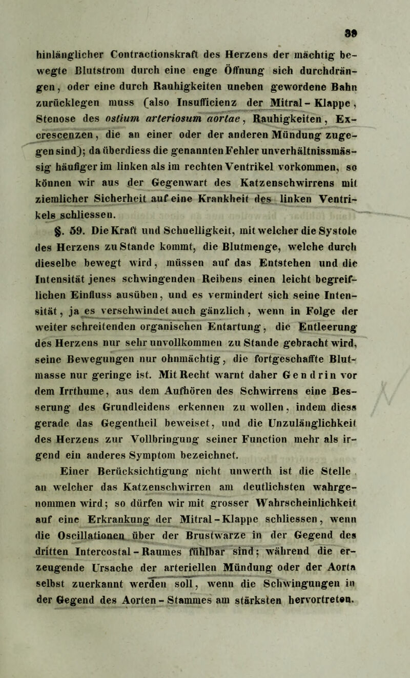 99 hinlänglicher Contractionskraft des Herzens der mächtig be¬ wegte ßlutstroin durch eine enge Öffnung sich durchdrän¬ gen , oder eine durch Rauhigkeiten uneben gewordene Bahn zurücklegen muss (also Insufficienz der Mitral- Klappe, Stenose des nslium arleriosum aortae, Rauhigkeiten, Ex- crescenzen, die an einer oder der anderen Mündung zuge¬ gensind); daiiberdiess die genannten Fehler unverhältnissmäs- sig häufiger im linken als im rechten Ventrikel Vorkommen, so können wir aus der Gegenwart des Katzenschwirrens mit ziemlicher Sicherheit auf eine Krankheit des linken Ventri¬ kels schliessen. §. 59. Die Kraft und Schnelligkeit, mit welcher die Systole des Herzens zu Stande kommt, die Blutmenge, welche durch dieselbe bewegt wird, müssen auf das Entstehen und die Intensität jenes schwingenden Reibens einen leicht begreif¬ lichen Einfluss ausüben, und es vermindert sich seine Inten¬ sität, ja es verschwindet auch gänzlich , wenn in Folge der weiter schreitenden organischen Entartung, die Entleerung des Herzens nur sehr unvollkommen zustande gebracht wird, seine Bewegungen nur ohnmächtig, die fortgeschaffte Blut- masse nur geringe ist. Mit Recht warnt daher Gen drin vor dem Irrthume, aus dem Aufhören des Schwirrens eine Bes¬ serung des Grundleidens erkennen zu wollen, indem dies» gerade das Gegentheil beweiset, und die Unzulänglichkeit des Herzens zur Vollbringung seiner Function mehr als ir¬ gend ein anderes Symptom bezeichnet. Einer Berücksichtigung nicht unwerth ist die Stelle an welcher das Katzenschwirren am deutlichsten wahrge¬ nommen wird; so dürfen wir mit grosser Wahrscheinlichkeit auf eine Erkrankung der Mitral-Klappe schliessen, wenn die Oscillationen über der Brustwarze in der Gegend des dritten Intereostal-Raumes fühlbar sind; während die er¬ zeugende Ursache der arteriellen Mündung oder der Aorta selbst zuerkannt wertFen soll, wenn die Schwingungen in der Gegend des Aorten - Stammes am stärksten hervortreten.