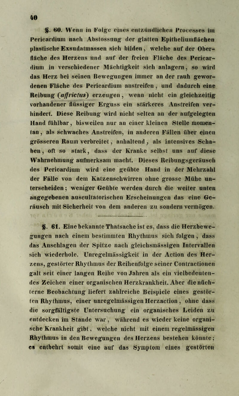 $. «0 Wenn in Folge eines entzündlichen Processes im Pericardium nach Abstossung der glatten Epitheliumilächen plastische Exsudatmassen sich bilden, welche auf der Ober¬ fläche des Herzens und auf der freien Fläche des Pericar¬ dium in verschiedener Mächtigkeit sich anlagern, so wird das Herz bei seinen Bewegungen immer an der rauh gewor¬ denen Fläche des Pericardium anstreifen , und dadurch eine Reibung (afjrictus) erzeugen , wenn nicht ein gleichzeitig vorhandener flüssiger Erguss ein stärkeres Anstreifen ver¬ hindert. Diese Reibung wird nicht selten an der aufgelegten Hand fühlbar, bisweilen nur an einer kleinen Stelle momen¬ tan, als schwaches Anstreifen, in anderen Fällen über einen grösseren Raum verbreitet, anhaltend , als intensives Scha¬ ben, oft so stark, dass der Kranke selbst uns auf diese Wahrnehmung aufmerksam macht. Dieses Reibungsgeräusch des Pericardium wird eine geübte Hand in der Mehrzahl der Fälle von dem Katzenschwirren ohne grosse Mühe un¬ terscheiden ; weniger Geübte werden durch die weiter unten angegebenen auscultatorischen Erscheinungen das eine Ge¬ räusch mit Sicherheit von dem anderen zu sondern vermögen. §. 61. Eine bekannte Thatsache ist es, dass die Herzbewe¬ gungen nach einem bestimmten Rhythmus sich folgen , dass das Anschlägen der Spitze nach gleichsmässigen Intervallen sich wiederhole. Unregelmässigkeit in der Action des Her¬ zens, gestörterRhythmus der Reihenfolge seiner Contractionen galt seil einer langen Reihe von Jahren als ein vielbedeulcn- des Zeichen einer organischen Herzkrankheit. Aber die nüch¬ terne Beobachtung liefert zahlreiche Beispiele eines gestör¬ ten Rhythmus, einer unregelmässigen Herzaction , ohne dass die sorgfältigste Untersuchung ein organisches Leiden zu entdecken im Stande war, während es wieder keine organi¬ sche Krankheit gibt, welche nicht mit einem regelmässigen Rhythmus in den Bewegungen des Herzens bestehen könnte; es entbehrt somit eine auf das Symptom eines gestörten