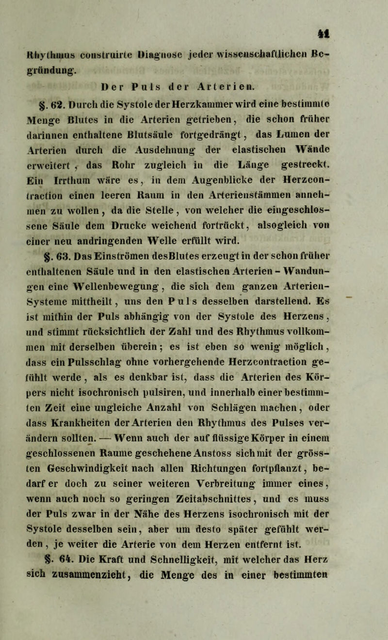 4t Rhythmus construirte Diagnose jeder wissenschaftlichen Be¬ gründung. Der Puls der Arterien. §. 62. Durch die Systole der Herzkammer wird eine bestimmte Menge Blutes in die Arterien getrieben, die schon früher darinnen enthaltene Blutsäule fortgedrängt, das Lumen der Arterien durch die Ausdehnung der elastischen Wände erweitert , das Rohr zugleich in die Länge gestreckt. Ein Irrthum wäre es, in dem Augenblicke der Herzcon- (raction einen leeren Raum in den Arterienstämmen anneh¬ men zu wollen , da die Stelle , von welcher die eingeschlos¬ sene Säule dem Drucke weichend fortrückt , alsogleich von einer neu andringenden Welle erfüllt wird. §. 63. Das Einströmen desBlutes erzeugt in der schon früher enthaltenen Säule und in den elastischen Arterien - Wandun¬ gen eine Wellenbewegung, die sich dem ganzen Arterien- Systeme mittheilt, uns den Puls desselben darstellend. Es ist mithin der Puls abhängig von der Systole des Herzens, und stimmt rücksichtlich der Zahl und des Rhythmus vollkom¬ men mit derselben überein; es ist eben so wenig möglich, dass ein Pulsschlag ohne vorhergehende Herzcontraction ge¬ fühlt werde, als es denkbar ist, dass die Arterien des Kör¬ pers nicht isochronisch pulsiren, und innerhalb einer bestimm¬ ten Zeit eine ungleiche Anzahl von Schlägen machen, oder dass Krankheiten der Arterien den Rhythmus des Pulses ver¬ ändern sollten. — Wenn auch der auf flüssige Körper in einem geschlossenen Raume geschehene Anstoss sich mit der gröss¬ ten Geschwindigkeit nach allen Richtungen fortpflanzt, be¬ darf er doch zu seiner weiteren Verbreitung immer eines, wenn auch noch so geringen Zeitabschnittes, und es muss der Puls zwar in der Nähe des Herzens isochronisch mit der Systole desselben sein, aber um desto später gefühlt wer¬ den , je weiter die Arterie von dem Herzen entfernt ist. §. 64. Die Kraft und Schnelligkeit, mit welcher das Herz sich zusammenzieht, die Menge des in einer bestimmten