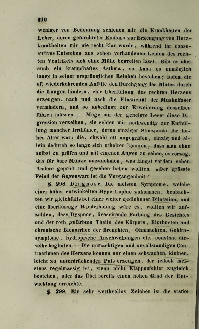 weniger von Bedeutung schienen mir die Krankheiten der Leber, deren gefürchteter Einfluss zur Erzeugung von Herz¬ krankheiten mir nie recht klar wurde, während ihr conse- eutives Entstehen aus schon vorhandenen Leiden des rech¬ ten Ventrikels sich ohne Mühe begreifen lässt. Gibt es aber auch ein krampfhaftes Asthma , so kann es unmöglich lange in seiner ursprünglichen Reinheit bestehen ; indem die oft wiederkehrenden Anfälle den Durchgang des Blutes durch die Lungen hindern, eine Überfüllung des rechten Herzens erzeugen, nach und nach die Elasticität der Muskelfaser vermindern, und so unbedingt zur Erweiterung desselben führen müssen. — Möge mir der geneigte Leser diese Di- gression verzeihen, sie schien mir nothwendig zur Enthül¬ lung mancher Irrthümer, deren einziger Stützpunkt ihr ho¬ hes Alter war; die, obwohl oft angegriffen, einzig und al¬ lein dadurch so lange sich erhalten konnten, dass man ohne selbst zu prüfen und mit eigenen Augen zu sehen, es vorzog, das für bare Münze anzunehmen, was längst vordem schon Andere geprüft und gesehen haben wollten. »Der grösste Feind der Gegenwart ist die Vergangenheit.« — §. 298. Diagnose. Die meisten Symptome, welche einer höher entwickelten Hypertrophie zukommen , beobach¬ ten wir gleichfalls bei einer weiter gediehenen Dilatation, und eine überflüssige Wiederholung w'äre es, wollten wir auf¬ zählen , dass Dyspnoe, livescirende Färbung des Gesichtes und der roth gefärbten Theile des Körpers, Bluthusten und chronische Blenorrhoe der Bronchien, Ohnmächten, Gehirn¬ symptome , hydropischc Anschwellungen etc. constant die¬ selbe begleiten.— Die unmächtigen und unvollständigen Con- tractionen des Herzens können nur einen schw achen, kleinen, leicht zu unterdrückenden Puls erzeugen, der jedoch mei¬ stens regelmässig- ist, wenn nicht Klappenfehler zugleich bestehen, oder das Übel bereits einen hohen Grad der Ent¬ wicklung erreichte. 299. Ein sehr werthvolles Zeichen ist die starke