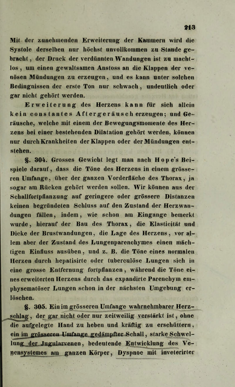 Mit der zunehmenden Erweiterung- der Kammern wird die Systole derselben nur höchst unvollkommen zu Stande ge¬ bracht , der Druck der verdünnten Wandungen ist zu macht¬ los , um einen g-ewaltsamen Anstoss an die Klappen der ve¬ nösen Mündungen zu erzeugen, und es kann unter solchen Bedingnissen der erste Ton nur schwach, undeutlich oder gar nicht gehört werden. Erweiterung des Herzens kann für sich allein kein consta ntes Aft er ge raus c h erzeugen; und Ge¬ räusche, welche mit einem der Bewegungsmomente des Her¬ zens bei einer bestehenden Dilatation gehört werden, können nur durch Krankheiten der Klappen oder der Mündungen ent¬ stehen. §. 304. Grosses Gewicht legt man nach Hope’s Bei¬ spiele darauf, dass die Töne des Herzens in einem grösse¬ ren Umfange, über der ganzen Vorderfläche des Thorax, ja sogar am Rücken gehört werden sollen. Wir können aus der Schallfortpflanzung auf geringere oder grössere Distanzen keinen begründeten Schluss auf den Zustand der Herzwan¬ dungen fällen, indem, wie schon am Eingänge bemerkt wurde, hierauf der Bau des Thorax, die Elasticität und Dicke der Brustwandungen, die Lage des Herzens, vor al¬ lem aber der Zustand des Lungenparenchymes einen mäch¬ tigen Einfluss ausüben, und z. ß. die Töne eines normalen Herzen durch hepatisirte oder tuberculöse Lungen sich in eine grosse Entfernung fortpflanzen , während die Töne ei¬ nes erweiterten Herzens durch das expandirte Parenchym em¬ physematoser Lungen schon in der nächsten Umgebung er¬ löschen. §. 303. Ein im grösseren Umfange wahrnehmbarer Herz¬ schlag , der gar nicht oder nur zeitweilig verstärkt ist, ohne die aufgelegte Hand zu heben und kräftig zu erschüttern, ein imjrrössaren Umfange.gedämpfter Schall, starke Schwel- lung-dfü- Jngulatvenen, bedeutende Entwicklung des Ve- nensystemes am ganzen Körper, Dyspnoe mit inveterirter