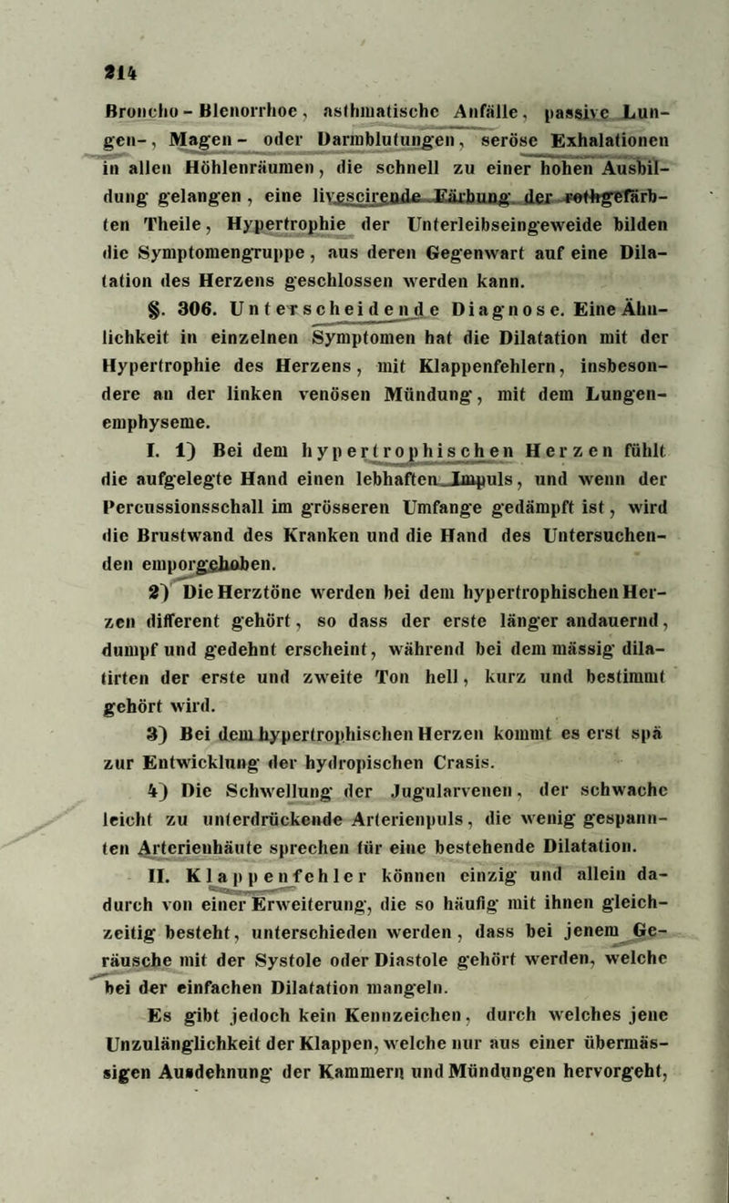 Broncho - Blcnorrhoe , asthmatische Anfälle, passive Lun¬ gen-, Magen- oder Darmblutungen, seröse Exhalationen in allen Höhlenräumen, die schnell zu einer hohen Ausbil¬ dung gelangen , eine liv^scireada JKärhung, der rothgefiirb- ten Theile, Hypertrophie der Unterleibseingeweide bilden die Symptomengruppe, aus deren Gegenwart auf eine Dila¬ tation des Herzens geschlossen werden kann. §. 306. Unterscheidende Diagnose. Eine Ähn¬ lichkeit in einzelnen Symptomen hat die Dilatation mit der Hypertrophie des Herzens, mit Klappenfehlern, insbeson¬ dere an der linken venösen Mündung, mit dem Lungen¬ emphyseme. I. 1) Bei dem hypertrophischen Herzen fühlt die aufgelegte Hand einen lebhaften „Impuls, und wenn der Percussionsschall im grösseren Umfange gedämpft ist, wird die Brustwand des Kranken und die Hand des Untersuchen¬ den emporgghaben. 2) Die Herztöne werden bei dem hypertrophischen Her¬ zen different gehört, so dass der erste länger andauernd, dumpf und gedehnt erscheint, während bei dem mässig dila- tirten der erste und zweite Ton hell, kurz und bestimmt gehört wird. 3) Bei dem hypertrophischen Herzen kommt es erst spä zur Entwicklung der hydropischen Crasis. 4) Die Schwellung der Jugularvenen, der schwache leicht zu unterdrückende Arterienpuls, die wenig gespann¬ ten Artcrienhäute sprechen für eine bestehende Dilatation. II. Klappenfehler können einzig und allein da¬ durch von einer Erweiterung, die so häufig mit ihnen gleich¬ zeitig besteht, unterschieden werden, dass bei jenem Ge¬ räusche mit der Systole oder Diastole gehört werden, welche bei der einfachen Dilatation mangeln. Es gibt jedoch kein Kennzeichen, durch welches jene Unzulänglichkeit der Klappen, welche nur aus einer übermäs¬ sigen Ausdehnung der Kammern und Mündungen hervorgeht,