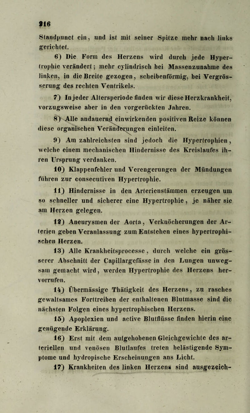 Stpndpunct ein, und ist mit seiner Spitze mehr nach links gerichtet. 6) Die Form des Herzens wird durch jede Hyper¬ trophie verändert; mehr cylindrisch bei Massenzunahme des linken, in die Breite gezogen, scheibenförmig, bei Vergrös- serung des rechten Ventrikels. 7) In jeder Altersperiode finden wir diese Herzkrankheit, vorzugsweise aber in den vorgerückten Jahren. 8) Alle andauernd einwirkenden positiven Reize können diese organischen Veränderungen einleiten. 9) Am zahlreichsten sind jedoch die Hypertrophien, welche einem mechanischen Hindernisse des Kreislaufes ih¬ ren Ursprung verdanken. 10) Klappenfehler und Verengerungen der Mündungen führen zur consecutiven Hypertrophie. 11) Hindernisse in den Arterienstämmen erzeugen um so schneller und sicherer eine Hypertrophie, je näher sie am Herzen gelegen. 12) Aneurysmen der Aorta, Verknöcherungen der Ar¬ terien geben Veranlassung zum Entstehen eines hypertrophi¬ schen Herzen. 13) Alle Krankheitsprocesse, durch welche ein grös¬ serer Abschnitt der Capillargefässe in den Lungen unweg¬ sam gemacht wird, werden Hypertrophie des Herzens her- vorrufen. 14) Übermässige Thätigkeit des Herzens, zu rasches gewaltsames Forttreiben der enthaltenen Blutmasse sind die nächsten Folgen eines hypertrophischen Herzens. 15) Apoplexien und active Blutflüsse finden hierin eine genügende Erklärung. 16) Erst mit dem aufgehobenen Gleichgewichte des ar¬ teriellen und venösen Blutlaufes treten belästigende Sym¬ ptome und hydropische Erscheinungen ans Licht. 17) Krankheiten des linken Herzens sind ausgezeich-