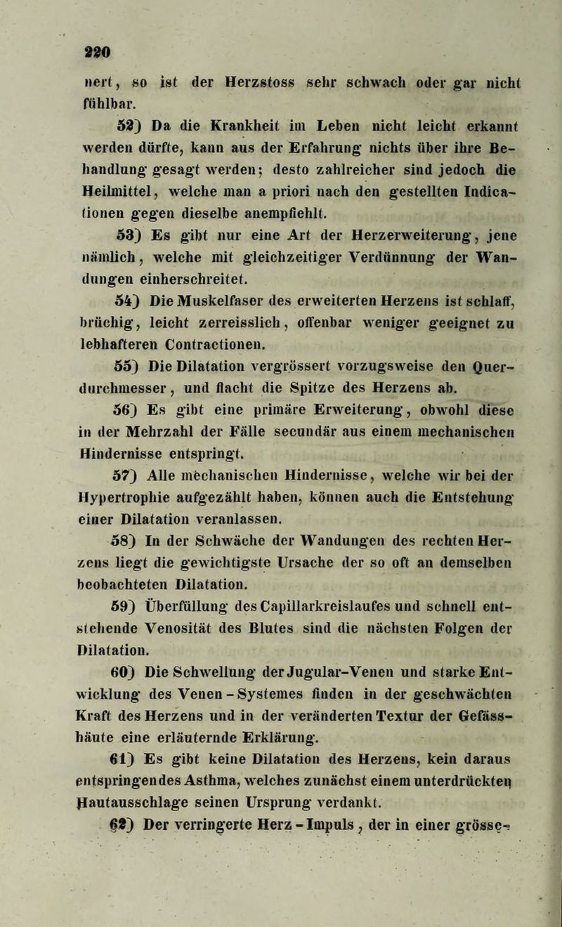 wert, so ist der Herzstoss sehr schwach oder gar nicht fühlbar. 52) Da die Krankheit im Leben nicht leicht erkannt werden dürfte, kann aus der Erfahrung- nichts über ihre Be¬ handlung-gesagt werden; desto zahlreicher sind jedoch die Heilmittel, welche man a priori nach den gestellten Indica- lionen gegen dieselbe anempfiehlt. 53) Es gibt nur eine Art der Herzerweiterung, jene nämlich, welche mit gleichzeitiger Verdünnung der Wan¬ dungen einherschreitet. 54) Die Muskelfaser des erweiterten Herzens ist schlaff, brüchig, leicht zerreisslich, offenbar weniger geeignet zu lebhafteren Contractionen. 55) Die Dilatation vergrössert vorzugsweise den Quer¬ durchmesser, und flacht die Spitze des Herzens ab. 56) Es gibt eine primäre Erweiterung, obwohl diese in der Mehrzahl der Fälle secundär aus einem mechanischen Hindernisse entspringt. 57) Alle mechanischen Hindernisse, welche wir bei der Hypertropliie aufgezählt haben, können auch die Entstehung einer Dilatation veranlassen. 58) In der Schwäche der Wandungen des rechten Her¬ zens liegt die gewichtigste Ursache der so oft an demselben beobachteten Dilatation. 59) Überfüllung des Capillarkreislaufes und schnell ent¬ stehende Venosität des Blutes sind die nächsten Folgen der Dilatation. 60) Die Schwellung der Jugular-Venen und starke Ent¬ wicklung des Venen - Systemes finden in der geschwächten Kraft des Herzens und in der veränderten Textur der Gefäss- häute eine erläuternde Erklärung. 61) Es gibt keine Dilatation des Herzens, kein daraus entspringendes Asthma, welches zunächst einem unterdrückten Hautausschlage seinen Ursprung verdankt. 62) Der verringerte Herz - Impuls, der in einer grosse-;