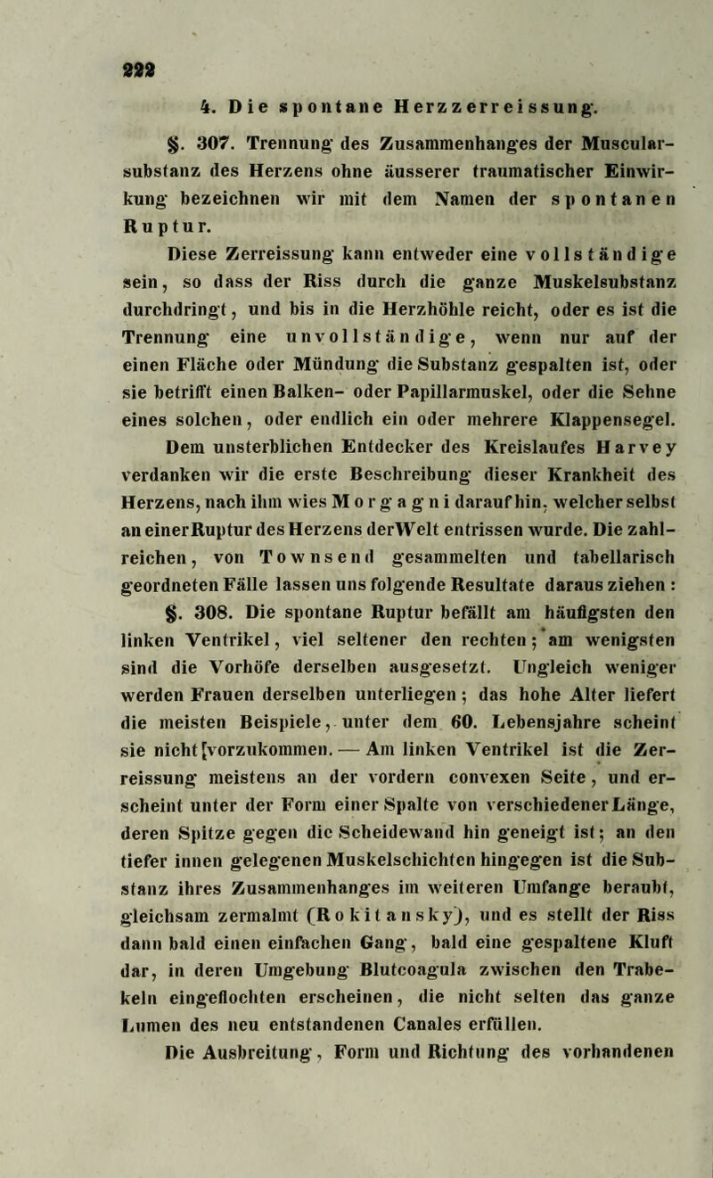 4. Die spontane H erz z err ei ss ung\ §. 307. Trennung- des Zusammenhanges der Muscular- substanz des Herzens ohne äusserer traumatischer Einwir¬ kung bezeichnen wir mit dem Namen der spontanen Ruptur. Diese Zerreissung kann entweder eine vollständige sein, so dass der Riss durch die ganze Muskelsubstanz durchdringt, und bis in die Herzhöhle reicht, oder es ist die Trennung eine unvollständige, wenn nur auf der einen Fläche oder Mündung die Substanz gespalten ist, oder sie betrifft einen Balken- oder Papillarmuskel, oder die Sehne eines solchen, oder endlich ein oder mehrere Klappensegel. Dem unsterblichen Entdecker des Kreislaufes Harvey verdanken wir die erste Beschreibung dieser Krankheit des Herzens, nach ihm wies Morgagni daraufhin, welcher selbst an einer Ruptur des Herzens derWelt entrissen wurde. Die zahl¬ reichen , von Townsend gesammelten und tabellarisch geordneten Fälle lassen uns folgende Resultate daraus ziehen : §. 308. Die spontane Ruptur befällt am häufigsten den linken Ventrikel, viel seltener den rechten; am wenigsten sind die Vorhöfe derselben ausgesetzt. Ungleich weniger werden Frauen derselben unterliegen; das hohe Alter liefert die meisten Beispiele, unter dem 60. Lebensjahre scheint sie nicht [vorzukommen. — Am linken Ventrikel ist die Zer¬ reissung meistens an der vordem convexen Seite, und er¬ scheint unter der Form einer Spalte von verschiedener Länge, deren Spitze gegen die Scheidewand hin geneigt ist; an den tiefer innen gelegenen Muskelschichten hingegen ist die Sub¬ stanz ihres Zusammenhanges im weiteren Umfange beraubt, gleichsam zermalmt (R o k i t a n skyj, und es stellt der Riss dann bald einen einfachen Gang, bald eine gespaltene Kluft dar, in deren Umgebung Blutcoagula zwischen den Trabe¬ keln eingeflochten erscheinen, die nicht selten das ganze Lumen des neu entstandenen Canales erfüllen. Die Ausbreitung, Form und Richtung des vorhandenen