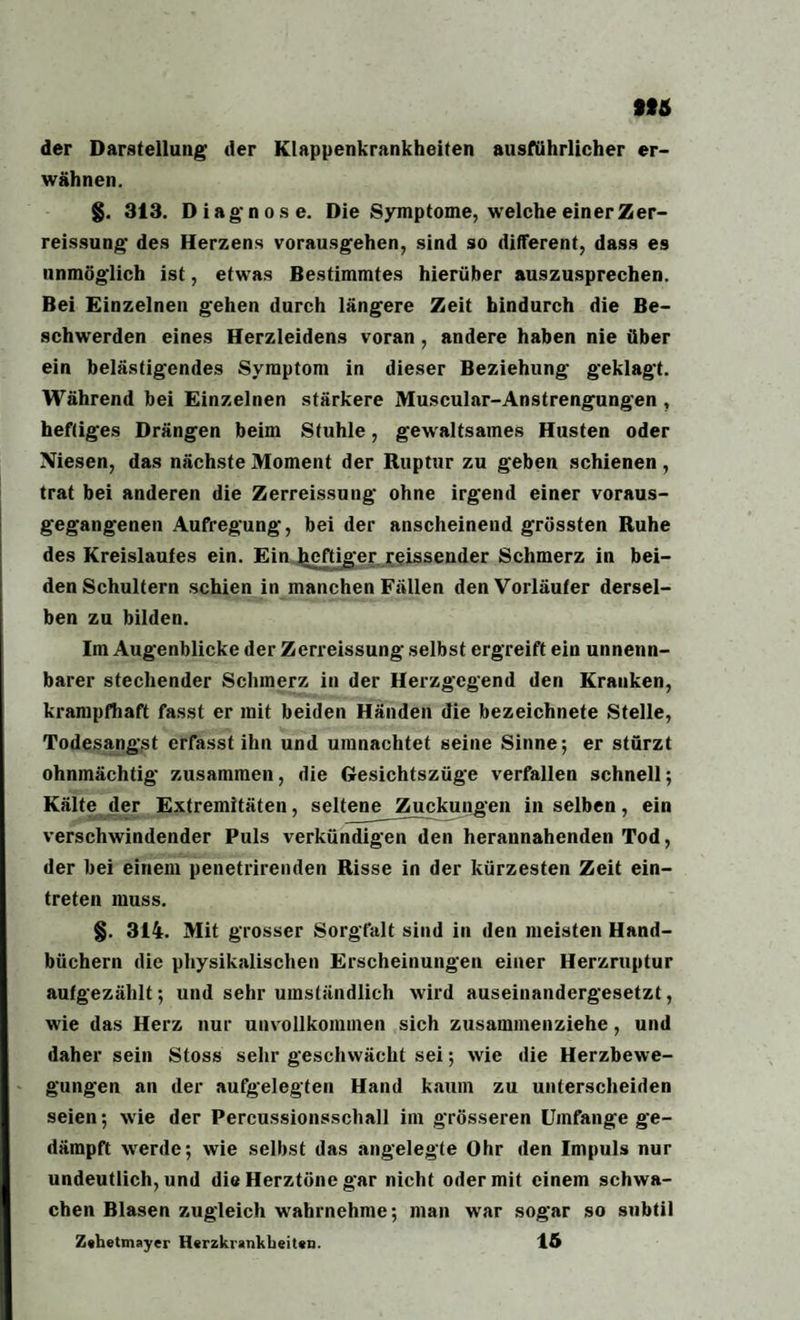 der Darstellung der Klappenkrankheiten ausführlicher er¬ wähnen. §. 313. Diagnose. Die Symptome, welche einer Zer- reissung des Herzens vorausgehen, sind so different, dass es unmöglich ist, etwas Bestimmtes hierüber auszusprechen. Bei Einzelnen gehen durch längere Zeit hindurch die Be¬ schwerden eines Herzleidens voran , andere haben nie über ein belästigendes Symptom in dieser Beziehung geklagt. Während bei Einzelnen stärkere Muscular-Anstrengungen , heftiges Drängen beim Stuhle, gewaltsames Husten oder Niesen, das nächste Moment der Ruptur zu geben schienen, trat bei anderen die Zerreissung ohne irgend einer voraus¬ gegangenen Aufregung, bei der anscheinend grössten Ruhe des Kreislaufes ein. Ein heftiger reissender Schmerz in bei¬ den Schultern schien in manchen Fällen den Vorläufer dersel¬ ben zu bilden. Im Augenblicke der Zerreissung selbst ergreift ein unnenn¬ barer stechender Schmerz in der Herzgegend den Kranken, krampfhaft fasst er mit beiden Händen die bezeichnete Stelle, Todesangst erfasst ihn und umnachtet seine Sinne; er stürzt ohnmächtig zusammen, die Gesichtszüge verfallen schnell; Kälte der Extremitäten, seltene Zuckungen in selben, ein verschwindender Puls verkündigen den herannahenden Tod, der bei einem penetrirenden Risse in der kürzesten Zeit ein- treten muss. §. 314. Mit grosser Sorgfalt sind in den meisten Hand¬ büchern die physikalischen Erscheinungen einer Herzruptur aufgezählt; und sehr umständlich wird auseinandergesetzt, wie das Herz nur unvollkommen sich zusammenziehe, und daher sein Stoss sehr geschwächt sei; wie die Herzbewe¬ gungen an der aufgelegten Hand kaum zu unterscheiden seien; wie der Percussionsschall im grösseren Umfange ge¬ dämpft werde; wie selbst das angelegte Ohr den Impuls nur undeutlich, und die Herztöne gar nicht oder mit einem schwa¬ chen Blasen zugleich wahrnehme; man war sogar so subtil Zehetmayer Herzkrankheiten. 15