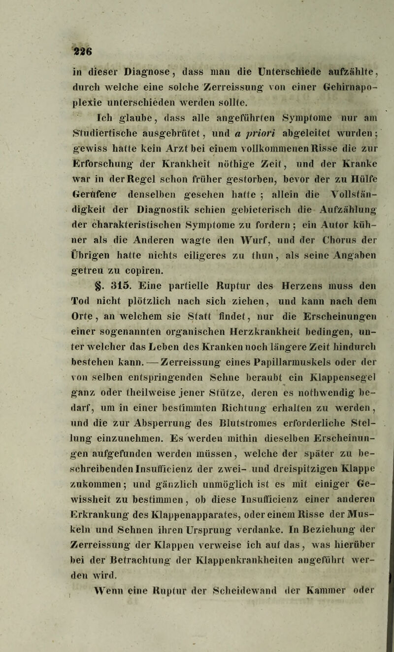 in dieser Diagnose, dass man die Unterschiede aufzählte, durch welche eine solche Zerreissung von einer Gehirnapo¬ plexie unterschieden werden sollte. Ich glaube, dass alle angeführten Symptome nur am Studiertische ausgebrütef, und a priori abgeleitet wurden; gewiss hatte kein Arzt bei einem vollkommenen Risse die zur Erforschung der Krankheit nöthige Zeit, und der Kranke war in der Regel schon früher gestorben, bevor der zu Hülfe Gerufene denselben gesehen hatte ; allein die Vollstän¬ digkeit der Diagnostik schien gebieterisch die Aufzählung der charakteristischen Symptome zu fordern; ein Autor küh¬ ner als die Anderen wagte den Wurf, und der Chorus der Übrigen hatte nichts eiligeres zu tliun, als seine Angaben getreu zu copiren. §. 315. Eine partielle Ruptur des Herzens muss den Tod nicht plötzlich nach sich ziehen, und kann nach dem Orte, an welchem sie Statt findet, nur die Erscheinungen einer sogenannten organischen Herzkrankheit bedingen, un¬ ter welcher das Leben des Kranken noch längere Zeit hindurch bestehen kann. — Zerreissung eines Papillarmuskels oder der von selben entspringenden Sehne beraubt ein Klappensegel ganz oder tlieilweise jener Stütze, deren es nothwendig be¬ darf, um in einer bestimmten Richtung erhalten zu werden, und die zur Absperrung des Rlutstromes erforderliche Stel¬ lung einzunehmen. Es werden mithin dieselben Erscheinun¬ gen aufgefunden werden müssen, welche der später zu be¬ schreibenden Insufficienz der zwei- und dreispitzigen Klappe zukommen-, und gänzlich unmöglich ist es mit einiger Ge¬ wissheit zu bestimmen, ob diese Insufficienz einer anderen Erkrankung des Klappenapparates, oder einem Risse der Mus¬ keln und Sehnen ihren Ursprung verdanke. In Beziehung der Zerreissung der Klappen verweise ich aui das, w as hierüber bei der Betrachtung der Klappenkrankheiten angeführt wer¬ den wird. Wenn eine Ruptur der Scheidewand der Kammer oder