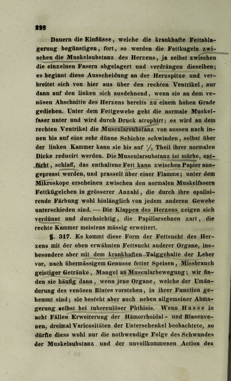 1)9 Dauern die Einflüsse, welche die krankhafte Fettabla¬ gerung begünstigen, fort, so werden die Fettkugeln zwi¬ schen die Muskelsubstanz des Herzens, ja selbst zwischen die einzelnen Fasern abgelagert und verdrängen dieselben; es beginnt diese Ausscheidung an der Herzspitze und ver¬ breitet sich von hier aus über den rechten Ventrikel, nur dann auf den linken sich ausdehnend, wenn sie an dem ve¬ nösen Abschnitte des Herzens bereits zu einem hohen Grade gediehen. Unter dem Fettgewebe geht die normale Muskel¬ faser unter und wird durch Druck atrophirt; es wird an dem rechten Ventrikel die Muscularsubstanz von aussen nach in¬ nen bis auf eine sehr dünne Schichte schwinden, selbst über der linken Kammer kann sie bis auf '/3 Theil ihrer normalen Dicke reducirt werden. Die Muscularsubstanz ist mürbe, ent¬ färbt , schlaff, das enthaltene Fett kann zwischen Papier aus¬ gepresst werden, und prasselt über einer Flamme; unter dem Mikroskope erscheinen zwischen den normalen Muskelfasern Fettkügelchen in grösserer Anzahl, die durch ihre opalisi- rende Färbung wohl hinlänglich von jedem anderen Gewebe unterschieden sind. — Die Klappen des Herzens zeigen sich verdünnt und durchsichtig, die Papillarsehnen zart, die rechte Kammer meistens mässig erweitert. §. 317. Es kommt diese Form der Fettsucht des Her¬ zens mit der oben erwähnten Fettsucht anderer Organe, ins¬ besondere aber mit dem krankhaften Talggehalte der Leber vor, nach übermässigem Genüsse fetter Speisen, Missbrauch geistiger Getränke, Mangel an Muscularbewegung; wir fin¬ den sie häufig dann, wenn jene Organe, welche der Umän¬ derung des venösen Blutes vorstehen, in ihrer Function ge¬ hemmt sind; sie besteht aber auch neben allgemeiner Abma¬ gerung selbst bei tuberculöser Phthisis. Wenn Hasse in acht Fällen Erweiterung der Hämorrhoidal- und Blasenve¬ nen, dreimal Varicositäten der Unterschenkel beobachtete, so dürfte diess wohl nur die nothwendige Folge des Schwundes der Muskelsubstanz und der unvollkommenen Action des