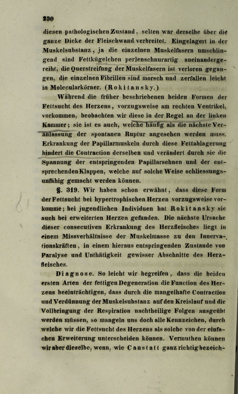 930 diesen pathologischen Zustand, selten w ar derselbe über die ganze Dicke der Fleischwand verbreitet. Eingelagert in der Muskelsubstanz, ja die einzelnen Muskelfasern umschlin¬ gend sind Fettkügelchen perlenschnurartig aneinanderge¬ reiht, die Querstreifung der Muskelfasern ist verloren gegan¬ gen, die einzelnen Fibrillen sind morsch und zerfallen leicht in Molecularkörner. (Rokitansky.) Während die früher beschriebenen beiden Formen der Fettsucht des Herzens, vorzugsweise am rechten Ventrikel, Vorkommen, beobachten wir diese in der Regel an der linken Kammer; sie ist es auch, welcKe häufig als die nächste Ver¬ anlassung der spontanen Ruptur angesehen werden muss. Erkrankung der Papillarmuskeln durch diese Fettablagerung hindert die Contraction derselben und verändert durch sic die Spannung der entspringenden Papillarsehnen und der ent¬ sprechenden Klappen, welche auf solche Weise schliessungs- unfähig gemacht werden können. §. 319. Wir haben schon erwähnt, dass diese Form der Fettsucht bei hypertrophischen Herzen vorzugsweise vor¬ komme; bei jugendlichen Individuen hat Rokit ansky sie auch bei erweiterten Herzen gefunden. Die nächste Ursache dieser consecutiven Erkrankung des Herzfleisches liegt in einem Missverhältnisse der Muskelmasse zu den Innerva-. fionskräften, in einem hieraus entspringenden Zustande von Paralyse und Unthätigkeit gewisser Abschnitte des Herz¬ fleisches. Diagnose. So leicht wir begreifen, dass die beiden ersten Arten der fettigen Degeneration die Function des Her¬ zens beeinträchtigen, dass durch die mangelhafte Contraction und Verdünnung der Muskelsubstanz auf den Kreislauf und die Vollbringung der Respiration nachtheilige Folgen ausgeübf werden müssen, so mangeln uns doch alle Kennzeichen, durch welche wir die Fettsucht des Herzens als solche von der einfa¬ chen Erweiterung unterscheiden können. Vermuthen können wiraber dieselbe, wenn, wie Canstatt ganz richtig bezeich-