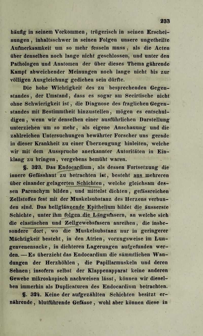 häufig' in seinem Vorkommen, trügerisch in seinen Erschei¬ nungen , inhaltsschwer in seinen Folgen unsere ungetheilte Aufmerksamkeit um so mehr fesseln muss , als die Acten über denselben noch lange nicht geschlossen, und unter den Pathologen und Anatomen der über dieses Thema gährende Kampf abweichender Meinungen noch lange nicht bis zur völligen Ausgleichung gediehen sein dürfte. Die hohe Wichtigkeit des zu besprechenden Gegen¬ standes, der Umstand, dass es sogar am Secirtische nicht ohne Schwierigkeit ist, die Diagnose des fraglichen Gegen¬ standes mit Bestimmtheit hinzustellen, mögen es entschul¬ digen , wenn wir denselben einer ausführlichen Darstellung' unterziehen um so mehr, als eigene Anschauung und die zahlreichen Untersuchungen bewährter Forscher uns gerade in dieser Krankheit zu einer Überzeugung hinleiten, welche wir mit dem Ausspruche anerkannter Autoritäten in Ein¬ klang zu bringen, vergebens bemüht waren. §. 323. Das Endocardium, als dessen Fortsetzung die innere Gefässhaut zu betrachten ist, besteht aus mehreren über einander gelagerten Schichten, welche gleichsam des¬ sen Parenchym bilden, und mittelst dichten, gefässreichen Zellstoffes fest mit der Muskelsubstanz des Herzens verbun¬ den sind. Das hellglänzende Epithelium bildet die äusserste Schichte, unter ihm folgen die Längsfasern, an welche sich die elastischen und Zellgewebsfasern anreihen, die insbe¬ sondere dort, wo die Muskelsubstanz nur in geringerer Mächtigkeit besteht, in den Atrien, vorzugsweise im Lun¬ genvenensacke , in dichteren Lagerungen aufgefunden wer¬ den.— Es überzieht das Endocardium die sämmtlichen Wan¬ dungen der Herzhöhlen , die Papillarmuskeln und deren Sehnen; insofern selbst der Klappenapparat keine anderen Gewebe mikroskopisch nachweisen lässt, können wir diesel¬ ben immerhin als Duplicaturen des Endocardium betrachten. §. 324. Keine der aufgezählten Schichten besitzt er¬ nährende , blutführende Gefässe , Wohl aber können diese in