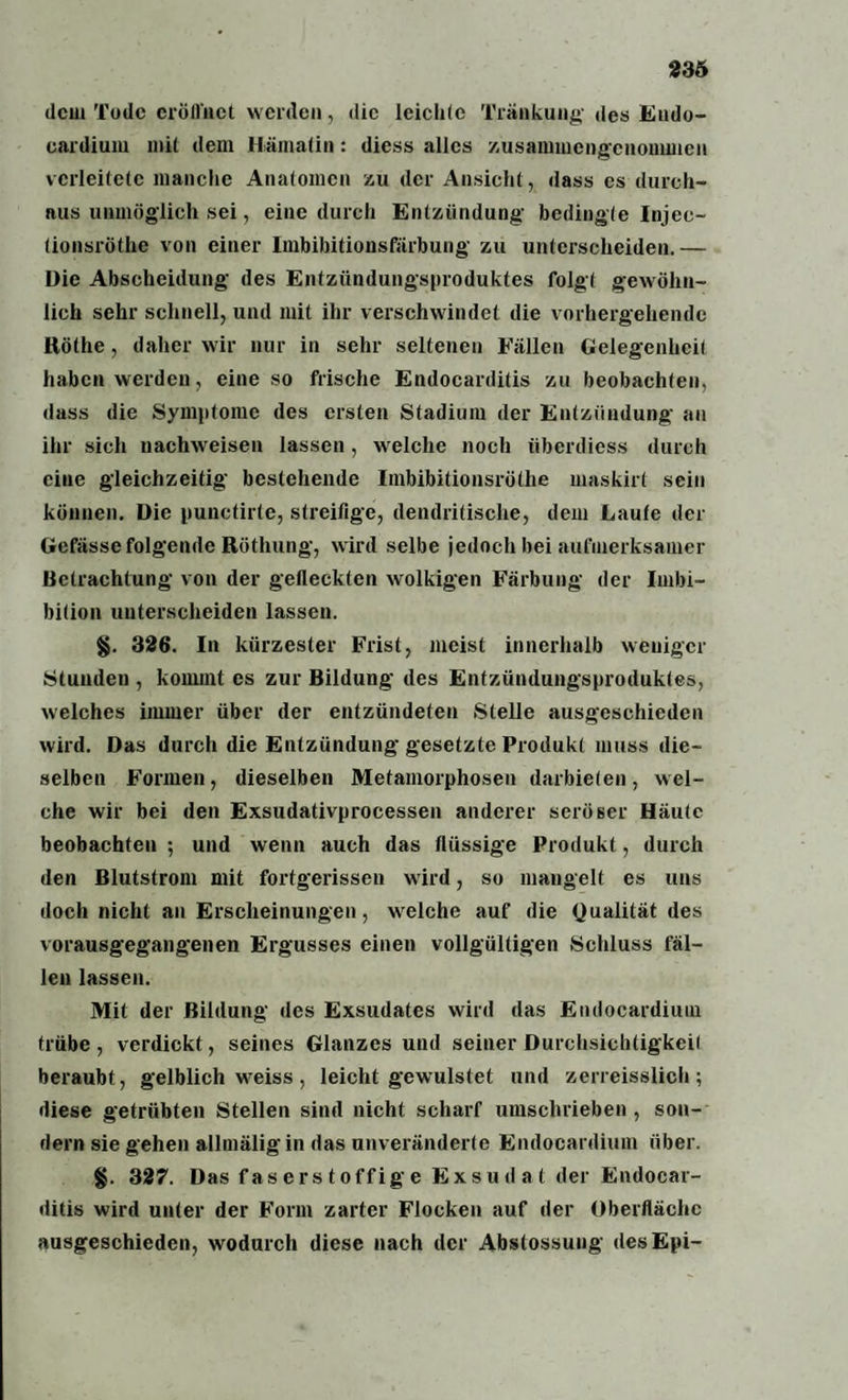 dem Tode eröffnet werden, die leichte Tränkung- des Endo- cardium mit dem Hämatin: diess alles zusammengenonunen verleitete manche Anatomen zu der Ansicht, dass cs durch¬ aus unmöglich sei, eine durch Entzündung- bedingte Injec- (ionsröthe von einer Imbibitionsfärbung- zu unterscheiden.— Die Abscheidung des Entzündungsproduktes folgt gewöhn¬ lich sehr schnell, und mit ihr verschwindet die vorhergehende Röthe, daher wir nur in sehr seltenen Fällen Gelegenheit haben werden, eine so frische Endocarditis zu beobachten, dass die Symptome des ersten Stadium der Entzündung an ihr sich nachweisen lassen, welche noch überdiess durch eine gleichzeitig bestehende Imbibitionsröthe maskirt sein können. Die punetirle, streifige, dendritische, dem Laufe der Gefässe folgende Rüthung, wird selbe jedoch bei aufmerksamer Betrachtung von der gefleckten wolkigen Färbung der Imbi¬ bition unterscheiden lassen. §. 326. In kürzester Frist, meist innerhalb weniger Stunden , kommt cs zur Bildung des Entzündungsproduktes, welches immer über der entzündeten Stelle ausgeschieden wird. Das durch die Entzündung gesetzte Produkt muss die¬ selben Formen, dieselben Metamorphosen darbieten, wel¬ che wir bei den Exsudativproeessen anderer seröser Häute beobachten ; und wenn auch das flüssige Produkt, durch den Blutstrom mit fortgerissen wird, so mangelt es uns doch nicht an Erscheinungen, welche auf die Qualität des vorausgegangenen Ergusses einen vollgültigen .Schluss fäl¬ len lassen. Mit der Bildung des Exsudates wird das Endocardiuin trübe, verdickt, seines Glanzes und seiner Durchsichtigkeit beraubt, gelblich weiss , leicht gewulstet und zerreisslich; diese getrübten Stellen sind nicht scharf umschrieben, son¬ dern sie gehen allmäligin das unveränderte Endocardiuin über. §. 327. Das f as er s t offig e Exsudat der Endocar¬ ditis wird unter der Form zarter Flocken auf der Oberfläche ausgeschieden, wodurch diese nach der Abstossung desEpi-