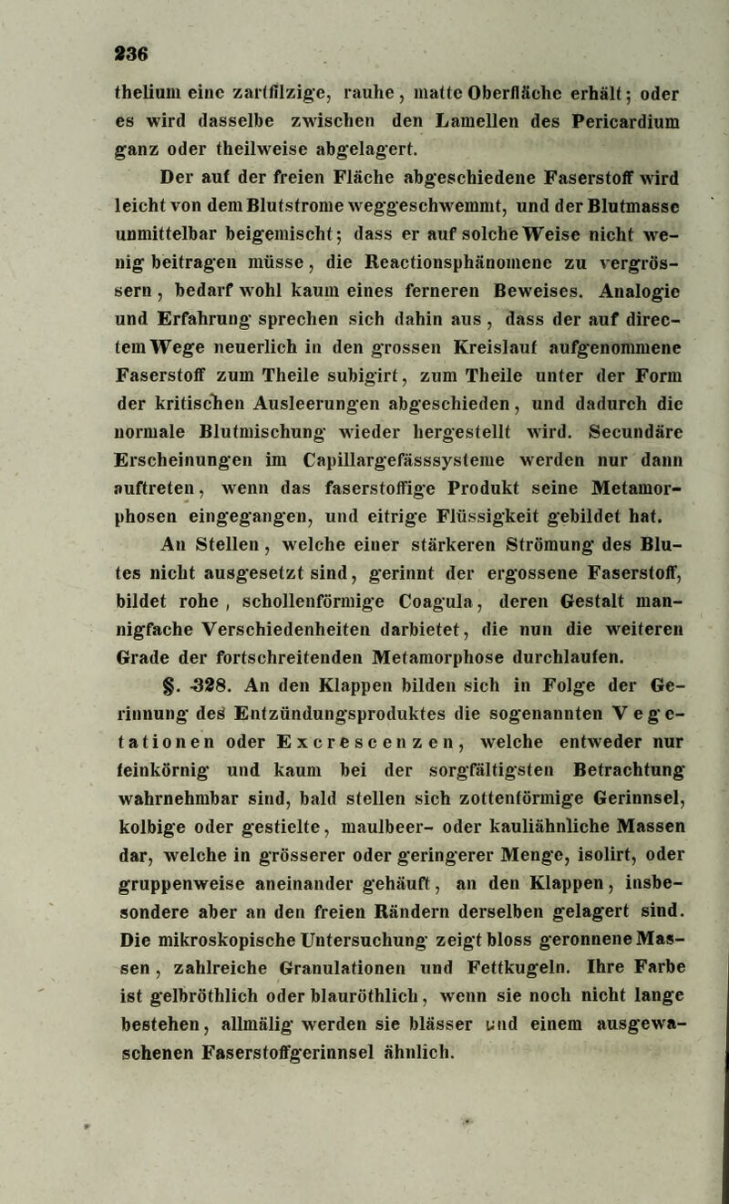 thelium eine zartfilzige, rauhe , matte Oberfläche erhält; oder es wird dasselbe zwischen den Lamellen des Pericardium ganz oder theilweise abgelagert. Der auf der freien Fläche abgeschiedene Faserstoff wird leicht von dem Blutstrome weggeschwemmt, und der Blutmassc unmittelbar beigemischt; dass er auf solche Weise nicht we¬ nig beitragen müsse, die Reactionsphänomenc zu vergrös- sern , bedarf wohl kaum eines ferneren Beweises. Analogie und Erfahrung sprechen sich dahin aus, dass der auf direc- temWege neuerlich in den grossen Kreislauf aufgenommene Faserstoff zum Theile subigirt, zum Theile unter der Form der kritischen Ausleerungen abgeschieden, und dadurch die normale Blutmischung wieder hergestellt wird. Secundäre Erscheinungen im Capillargefässsysteme werden nur dann auftreten, wenn das faserstoffige Produkt seine Metamor¬ phosen eingegangen, und eitrige Flüssigkeit gebildet hat. An Stellen , welche einer stärkeren Strömung des Blu¬ tes nicht ausgesetzt sind, gerinnt der ergossene Faserstoff, bildet rohe , schollenförmige Coagula, deren Gestalt man¬ nigfache Verschiedenheiten darbietet, die nun die weiteren Grade der fortschreitenden Metamorphose durchlaufen. §. -328. An den Klappen bilden sich in Folge der Ge¬ rinnung deö Enfzündungsproduktes die sogenannten Vege¬ tationen oder Excrescenzen, welche entweder nur feinkörnig und kaum bei der sorgfältigsten Betrachtung wahrnehmbar sind, bald stellen sich zottenförmige Gerinnsel, kolbige oder gestielte, maulbeer- oder kauliähnliche Massen dar, welche in grösserer oder geringerer Menge, isolirt, oder gruppenweise aneinander gehäuft, an den Klappen, insbe¬ sondere aber an den freien Rändern derselben gelagert sind. Die mikroskopische Untersuchung zeigtbloss geronnene Mas¬ sen , zahlreiche Granulationen und Fettkugeln. Ihre Farbe ist gelbröthlich oder blauröthlich, wTenn sie noch nicht lange bestehen, allmälig werden sie blässer und einem ausgewa¬ schenen Faserstoffgerinnsel ähnlich.