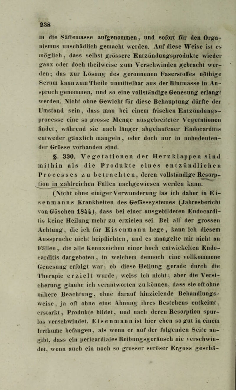 in die Säftemasse aufgenommen, und sofort für den Orga¬ nismus unschädlich gemacht werden. Auf diese Weise ist es möglich, dass selbst grössere Entzündungsprodukte wieder ganz oder doch theilweise zum Verschwinden gebracht wer¬ den; das zur Lösung des geronnenen Faserstoffes nöthige Serum kann zum Theile unmittelbar aus der Blutmasse in An¬ spruchgenommen, und so eine vollständige Genesung erlangt werden. Nicht ohne Gewicht für diese Behauptung dürfte der Umstand sein, dass man bei einem frischen Entzfindungs- processe eine so grosse Menge ausgebreiteter Vegetationen findet, während sie nach länger abgelaufener Endocarditis entweder gänzlich mangeln, oder doch nur in unbedeuten¬ der Grösse vorhanden sind. §. 330. Vegetationen der Herzklappen sind mithin als die Produkte eines entzündlichen Processes zu betrachten, deren vollständige Resorp¬ tion in zahlreichen Fällen nachgewiesen werden kann. (Nicht ohne einiger Verwunderung las ich daher in Ei¬ senmanns Krankheiten des Gefasssysteiues (Jahresbericht von Göschen 1844), dass bei einer ausgebildeten Endocardi¬ tis keine Heilung mehr zu erzielen sei. Bei all der grossen Achtung, die ich für Eisen mann hege, kann ich diesem Ausspruche nicht beipflichten, und es mangelte mir nicht an Fällen, die alle Kennzeichen eiuer hoch entwickelten Endo¬ carditis dargeboten , in welchem dennoch eine vollkommene Genesung erfolgt war: ob diese Heilung gerade durch die Therapie erzielt wurde, weiss ich nicht; aber die Versi¬ cherung glaube ich verantworten zu können, dass sie oft ohne nähere Beachtung, ohne darauf hinzielende Behandlungs¬ weise, ja oft ohne eine Ahnung ihres Bestehens entkeimt, erstarkt, Produkte bildet, und nach deren Resorption spur¬ los verschwindet. Eisenmann ist hier eben so gut in einem Irrthiune befangen, als wenn er auf der folgenden Seite an¬ gibt, dass ein pericardiales Reibungsgeräusch nie verschwin¬ det. wenn auch ein noch so grosser seröser Erguss gesehä-