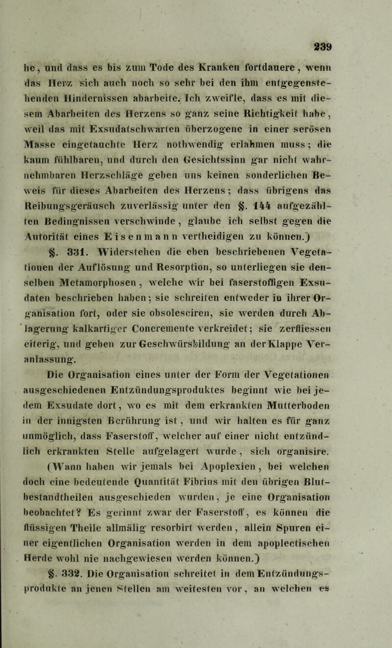 he, und dass es bis zum Tode des Kranken fortdauere, venu das Herz sich auch noch so sehr hei den ihm entgegenste- henden Hindernissen abarbeife. Ich zweifle, dass es mit die¬ sem Abarbeiten des Herzens so ganz seine Richtigkeit habe, weil das mit Exsudatschwarten überzogene in einer serösen Masse eingetauchte Herz notlrwendig erlahmen muss; die kaum fühlbaren, und durch den Gesichtssinn gar nicht wahr¬ nehmbaren Herzschläge geben uns keinen sonderlichen Be¬ weis für dieses Abarbeiten des Herzens; dass übrigens das Reibungsgeräusch zuverlässig unter den §. 144 aufgezähl- fcn Bedingnissen verschwinde, glaube ich selbst gegen die Autorität eines Eisenmann vertheidigen zu können.) §. 331. Widerstehen die eben beschriebenen Vegeta¬ tionen der Auflösung und Resorption, so unterliegen sie den¬ selben Metamorphosen , welche wir bei faserstoffigen Exsu¬ daten beschrieben haben; sie schreiten entweder iu ihrer Or¬ ganisation fort, oder sie obsolesciren, sie werden durch Ab¬ lagerung kalkartiger Concremente verkreidet; sie zerfliesseu eiterig, und geben zur Geschwürsfeildung an der Klappe Ver¬ anlassung. Die Organisation eines unter der Form der Vegetationen ausgeschiedenen Entzündungsproduktes beginnt wie bei je¬ dem Exsudate dort, wo es mit dem erkrankten Mutterboden in der innigsten Berührung ist, und wir halten es für ganz unmöglich, dass Faserstotf, welcher auf einer nicht entzünd¬ lich erkrankten Stelle aufgelagert wurde, sich organisire. ( Wann haben wir jemals bei Apoplexien , bei welchen doch eine bedeutende Quantität Fibrins mit den übrigen Blut- bestandtheilen ausgeschieden wurden, je eine Organisation beobachtet? Es gerinnt zwar der Faserstoff, es können die flüssigen Theile allmälig resorbirt werden, allein Spuren ei¬ ner eigentlichen Organisation werden in dem apoplectischen Herde wohl nie nachgewiesen werden können.) 332. Die Organisation schreitet in dem Entzündungs¬ produkte an jenen Stellen am weitesten vor, an welchen es